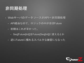 非同期処理
• WebサーバのデータソースがAPI＝非同期処理
• API経由なので、ロジックの中がほぼFuture
• 初期はこれが辛かった。
• Seq[Future[Int]]をFuture[Seq[Int]]に変えるとか
• 逆にFutureに慣れるスパルタな練習にもなった
 