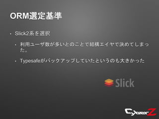 ORM選定基準
• Slick2系を選択
• 利用ユーザ数が多いとのことで結構エイヤで決めてしまっ
た。
• Typesafeがバックアップしていたというのも大きかった
 