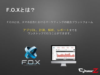 F.O.Xとは？
F.O.Xとは、スマホ広告におけるマーケティングの統合プラットフォーム
アプリDL、計測、解析、レポートまでを
ワンストップで行うことができます。
 
