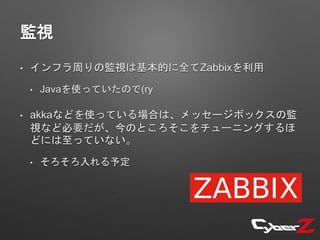 監視
• インフラ周りの監視は基本的に全てZabbixを利用
• Javaを使っていたので(ry
• akkaなどを使っている場合は、メッセージボックスの監
視など必要だが、今のところそこをチューニングするほ
どには至っていない。
• そろそろ入れる予定
 