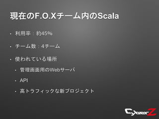 現在のF.O.Xチーム内のScala
• 利用率：約45％
• チーム数：4チーム
• 使われている場所
• 管理画面用のWebサーバ
• API
• 高トラフィックな新プロジェクト
 