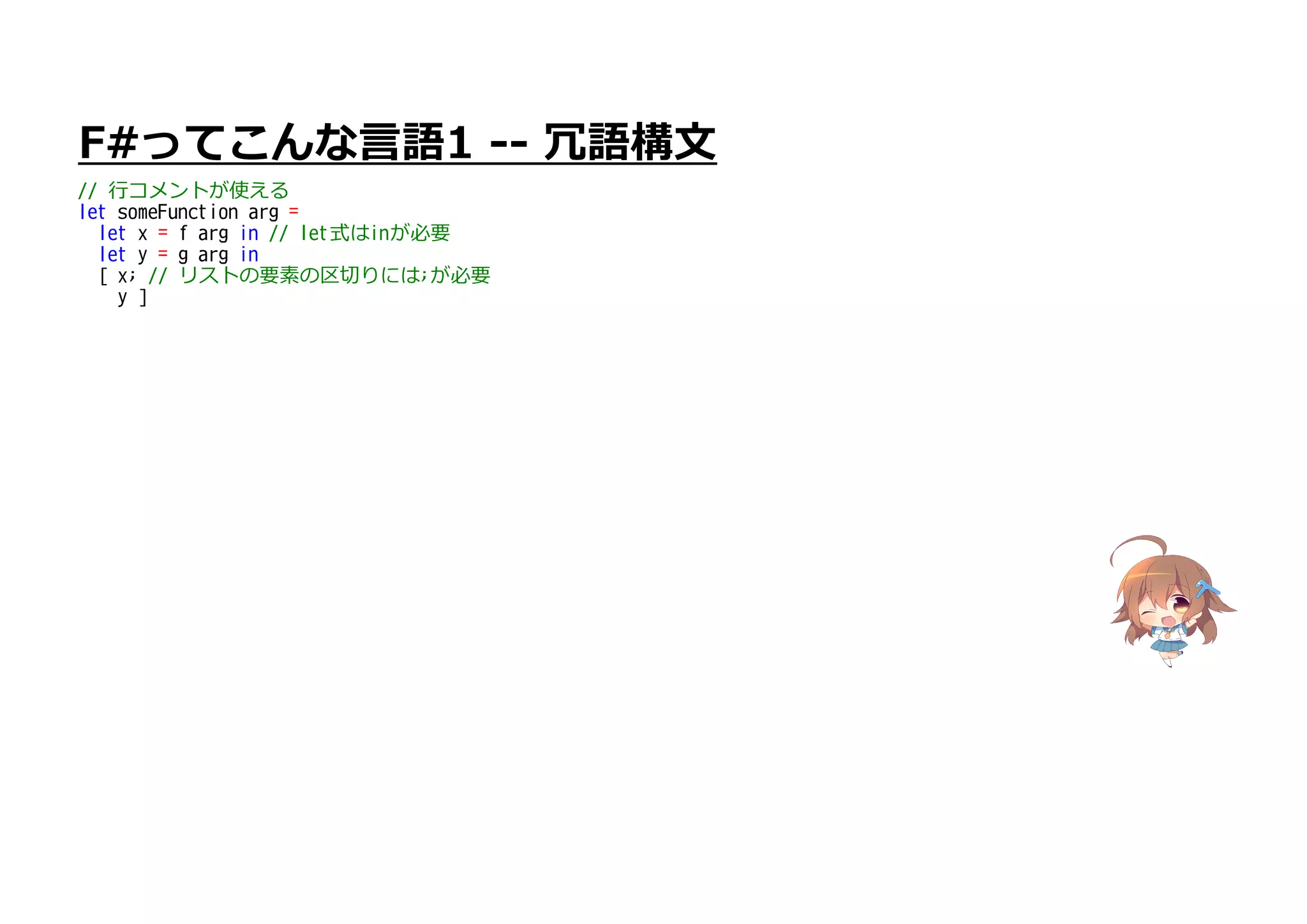 F#ってこんな言語1 -- 冗語構文
// 行コメントが使える
let someFunction arg =
let x = f arg in // let式はinが必要
let y = g arg in
[ x; // リストの要素の区切りには;が必要
y ]
 