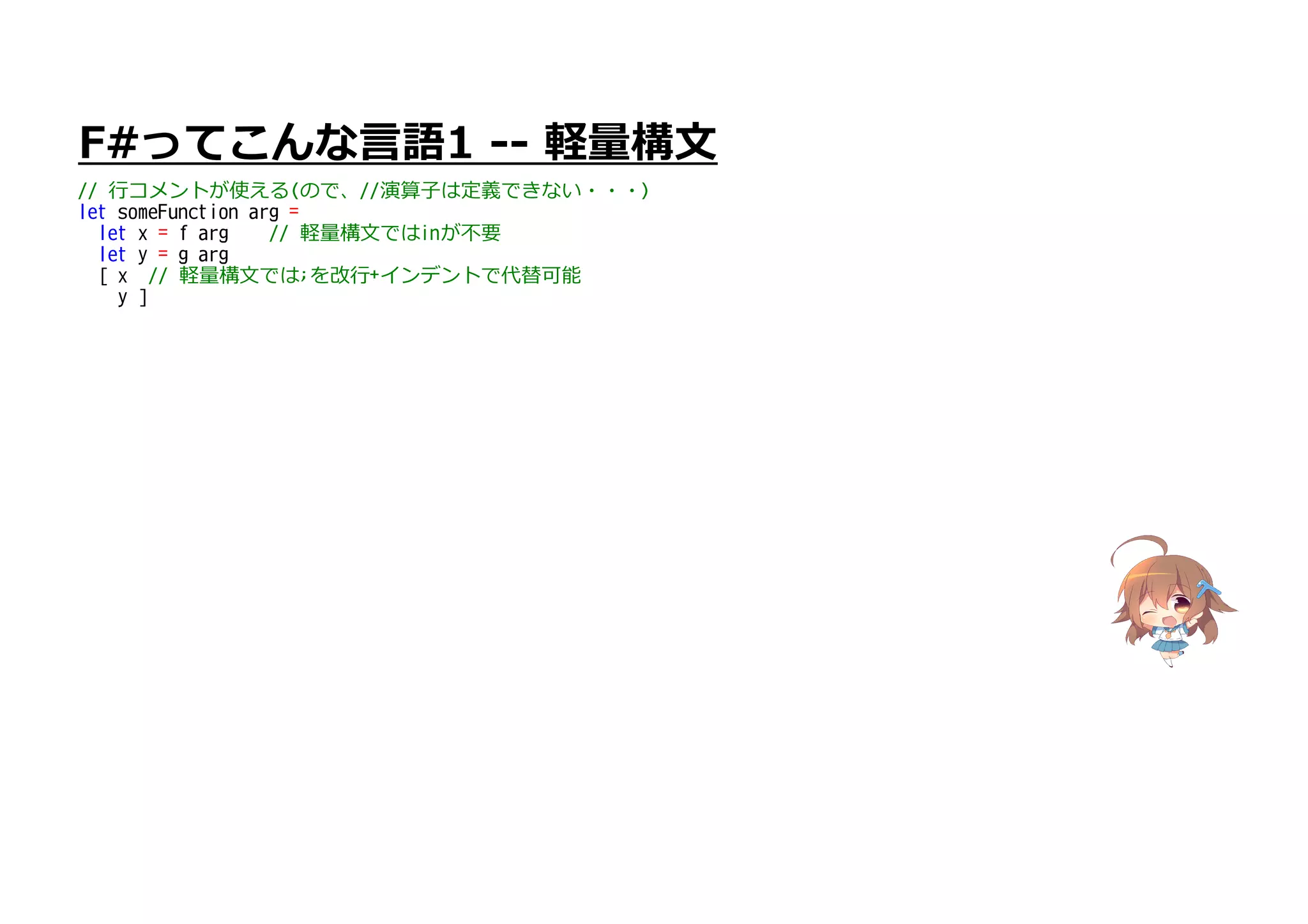 F#ってこんな言語1 -- 軽量構文
// 行コメントが使える(ので、//演算子は定義できない・・・)
let someFunction arg =
let x = f arg // 軽量構文ではinが不要
let y = g arg
[ x // 軽量構文では;を改行+インデントで代替可能
y ]
 