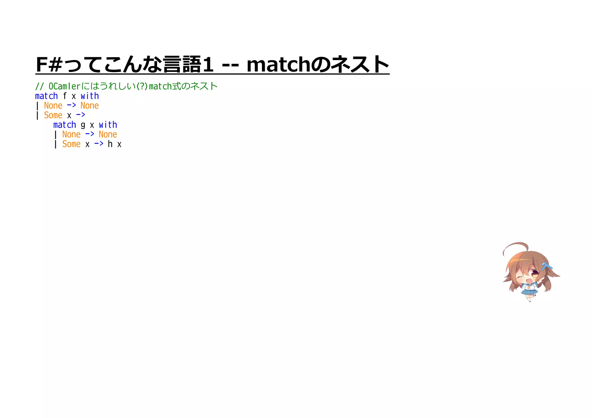 F#ってこんな言語1 -- matchのネスト
// OCamlerにはうれしい(?)match式のネスト
match f x with
| None -> None
| Some x ->
match g x with
| None -> None
| Some x -> h x
 