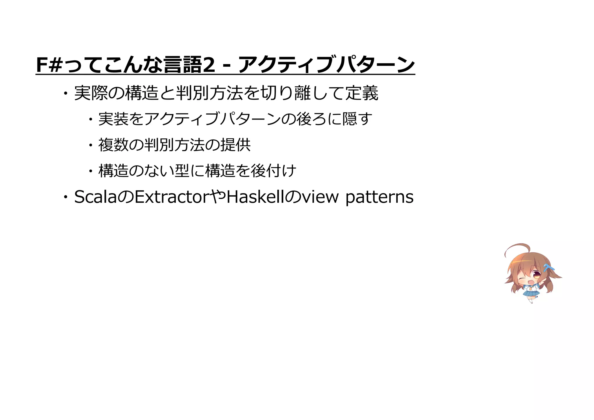 ・ScalaのExtractorやHaskellのview patterns
F#ってこんな言語2 - アクティブパターン
・実際の構造と判別方法を切り離して定義
・実装をアクティブパターンの後ろに隠す
・複数の判別方法の提供
・構造のない型に構造を後付け
 