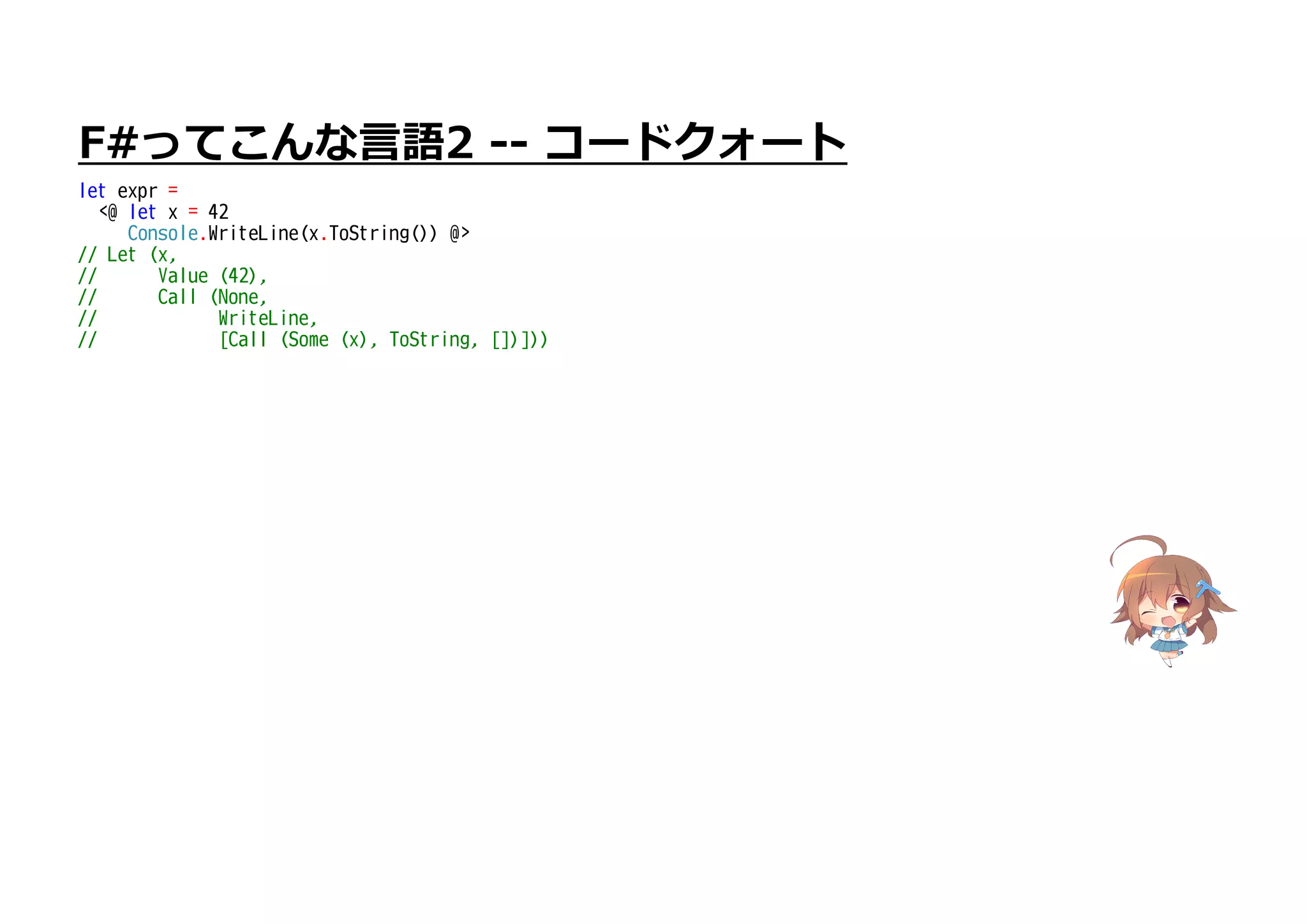 F#ってこんな言語2 -- コードクォート
let expr =
<@ let x = 42
Console.WriteLine(x.ToString()) @>
// Let (x,
// Value (42),
// Call (None,
// WriteLine,
// [Call (Some (x), ToString, [])]))
 