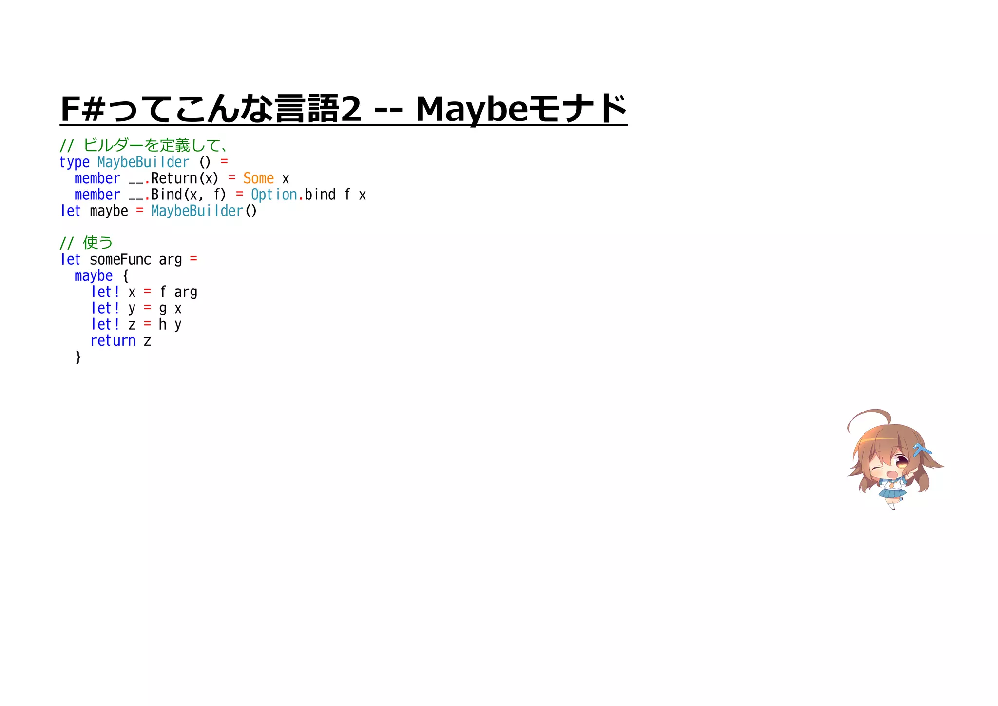 F#ってこんな言語2 -- Maybeモナド
// ビルダーを定義して、
type MaybeBuilder () =
member __.Return(x) = Some x
member __.Bind(x, f) = Option.bind f x
let maybe = MaybeBuilder()
// 使う
let someFunc arg =
maybe {
let! x = f arg
let! y = g x
let! z = h y
return z
}
 