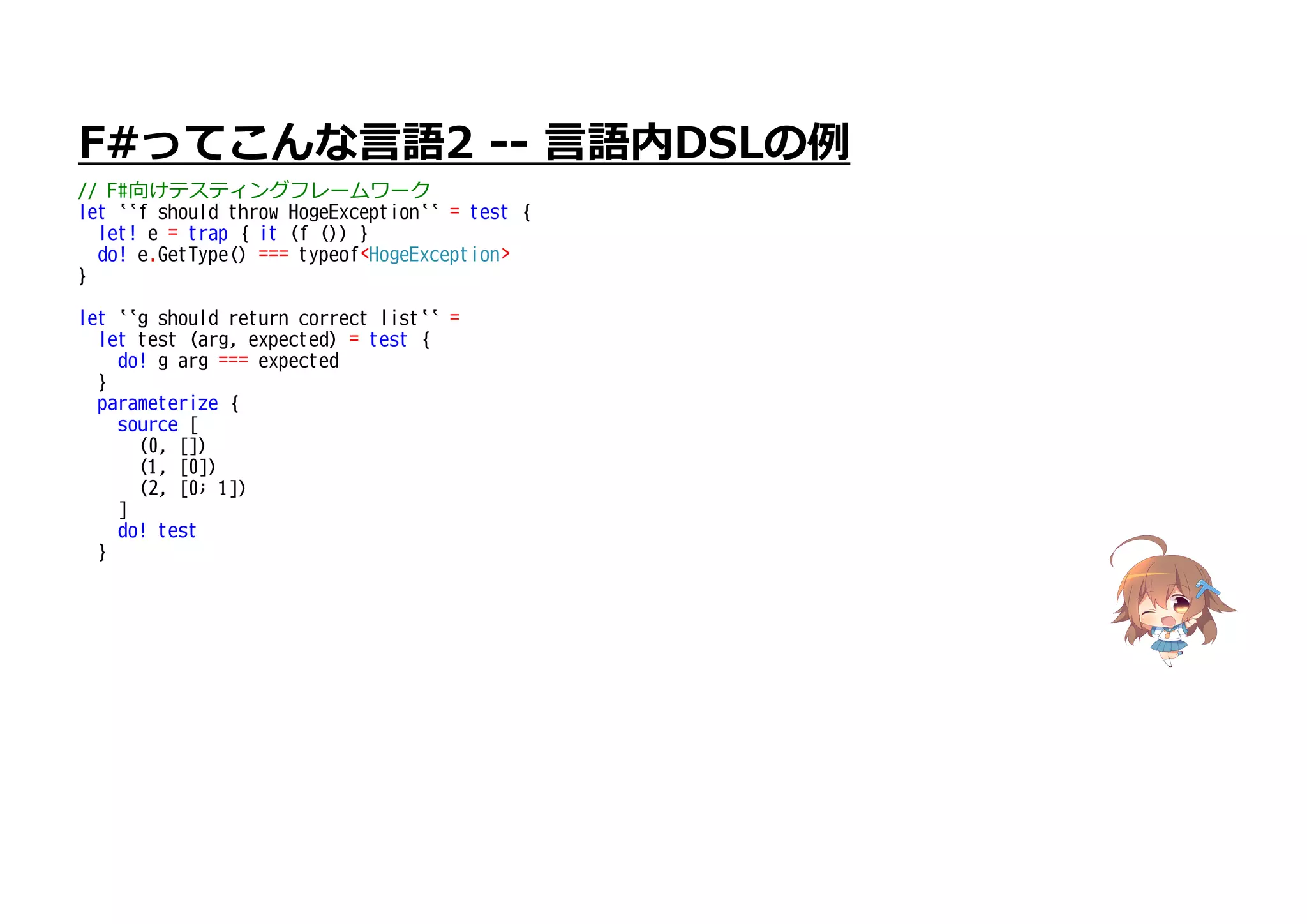 F#ってこんな言語2 -- 言語内DSLの例
// F#向けテスティングフレームワーク
let ``f should throw HogeException`` = test {
let! e = trap { it (f ()) }
do! e.GetType() === typeof<HogeException>
}
let ``g should return correct list`` =
let test (arg, expected) = test {
do! g arg === expected
}
parameterize {
source [
(0, [])
(1, [0])
(2, [0; 1])
]
do! test
}
 