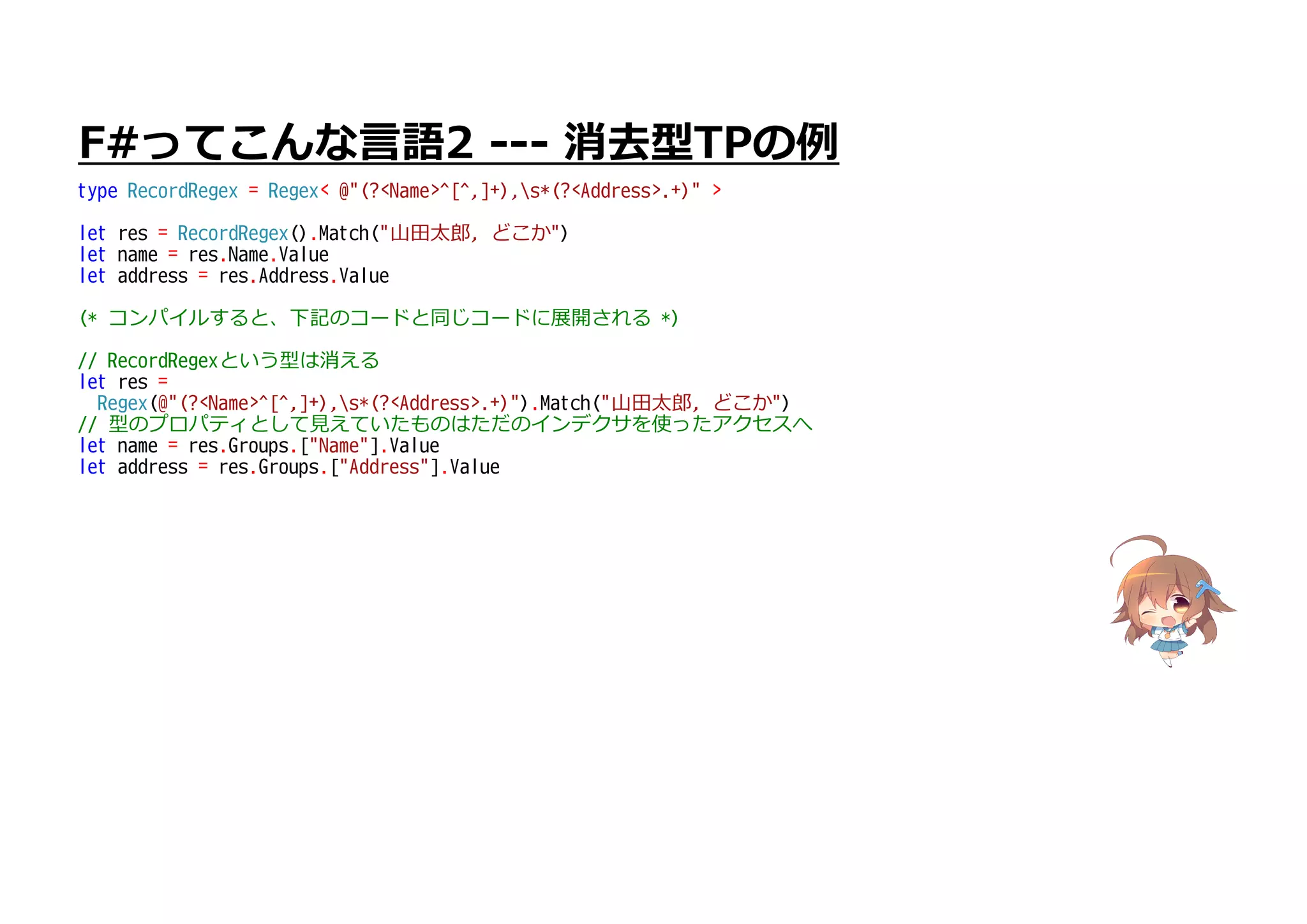 F#ってこんな言語2 --- 消去型TPの例
type RecordRegex = Regex< @"(?<Name>^[^,]+),s*(?<Address>.+)" >
let res = RecordRegex().Match("山田太郎, どこか")
let name = res.Name.Value
let address = res.Address.Value
(* コンパイルすると、下記のコードと同じコードに展開される *)
// RecordRegexという型は消える
let res =
Regex(@"(?<Name>^[^,]+),s*(?<Address>.+)").Match("山田太郎, どこか")
// 型のプロパティとして見えていたものはただのインデクサを使ったアクセスへ
let name = res.Groups.["Name"].Value
let address = res.Groups.["Address"].Value
 