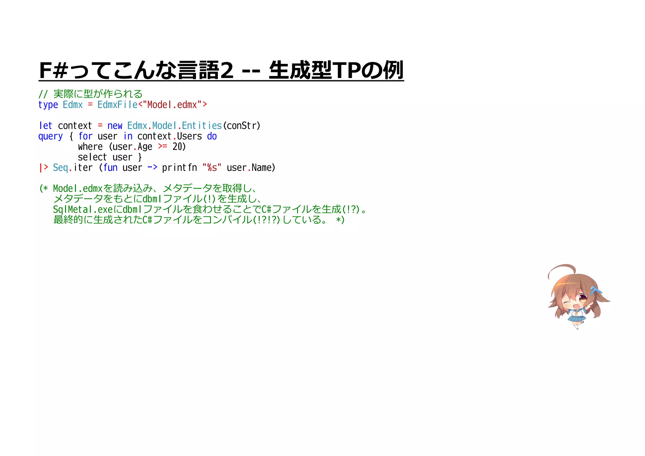 F#ってこんな言語2 -- 生成型TPの例
// 実際に型が作られる
type Edmx = EdmxFile<"Model.edmx">
let context = new Edmx.Model.Entities(conStr)
query { for user in context.Users do
where (user.Age >= 20)
select user }
|> Seq.iter (fun user -> printfn "%s" user.Name)
(* Model.edmxを読み込み、メタデータを取得し、
メタデータをもとにdbmlファイル(!)を生成し、
SqlMetal.exeにdbmlファイルを食わせることでC#ファイルを生成(!?)。
最終的に生成されたC#ファイルをコンパイル(!?!?)している。 *)
 