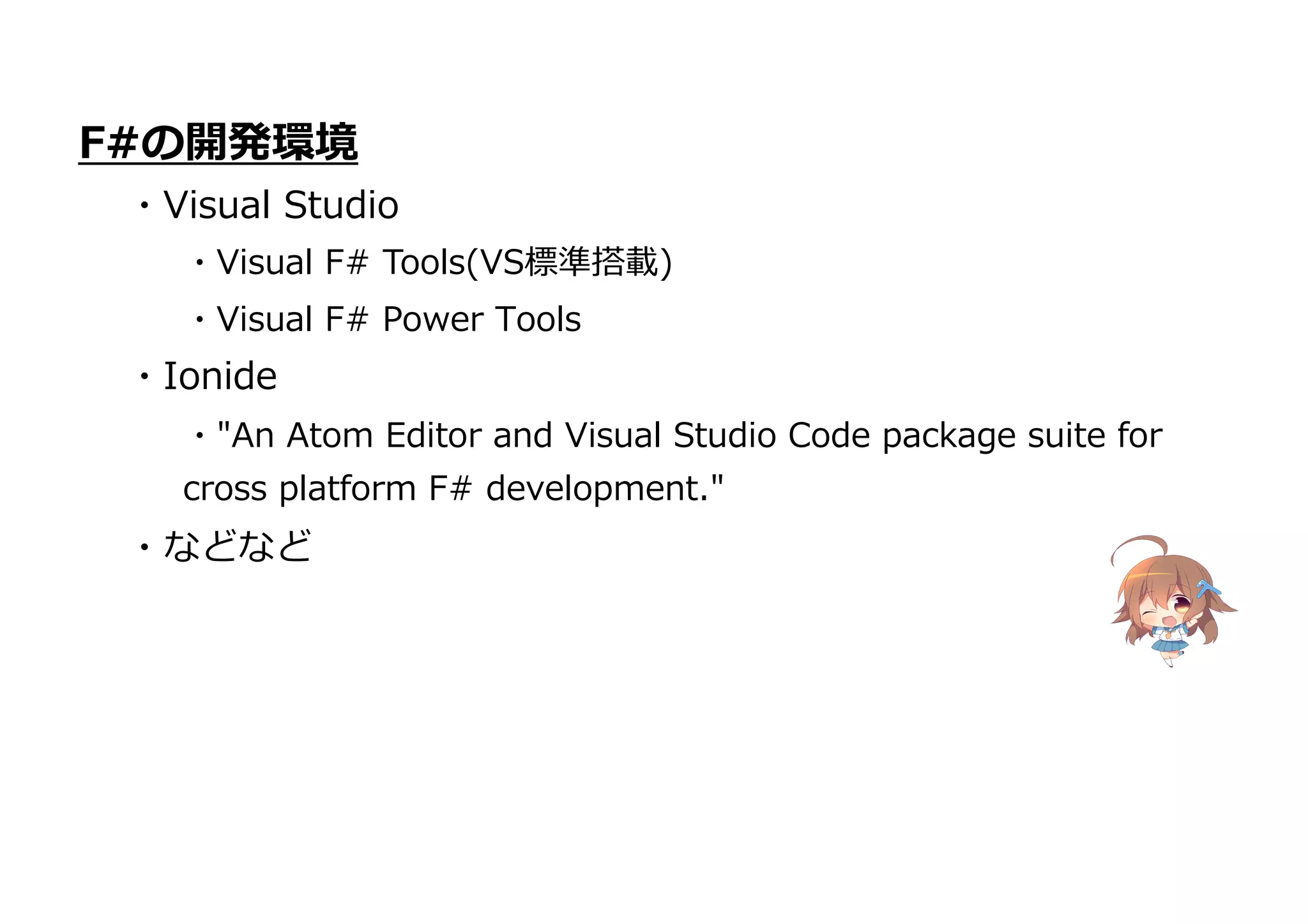 ・"An Atom Editor and Visual Studio Code package suite for
cross platform F# development."
・などなど
F#の開発環境
・Visual Studio
・Visual F# Tools(VS標準搭載)
・Visual F# Power Tools
・Ionide
 