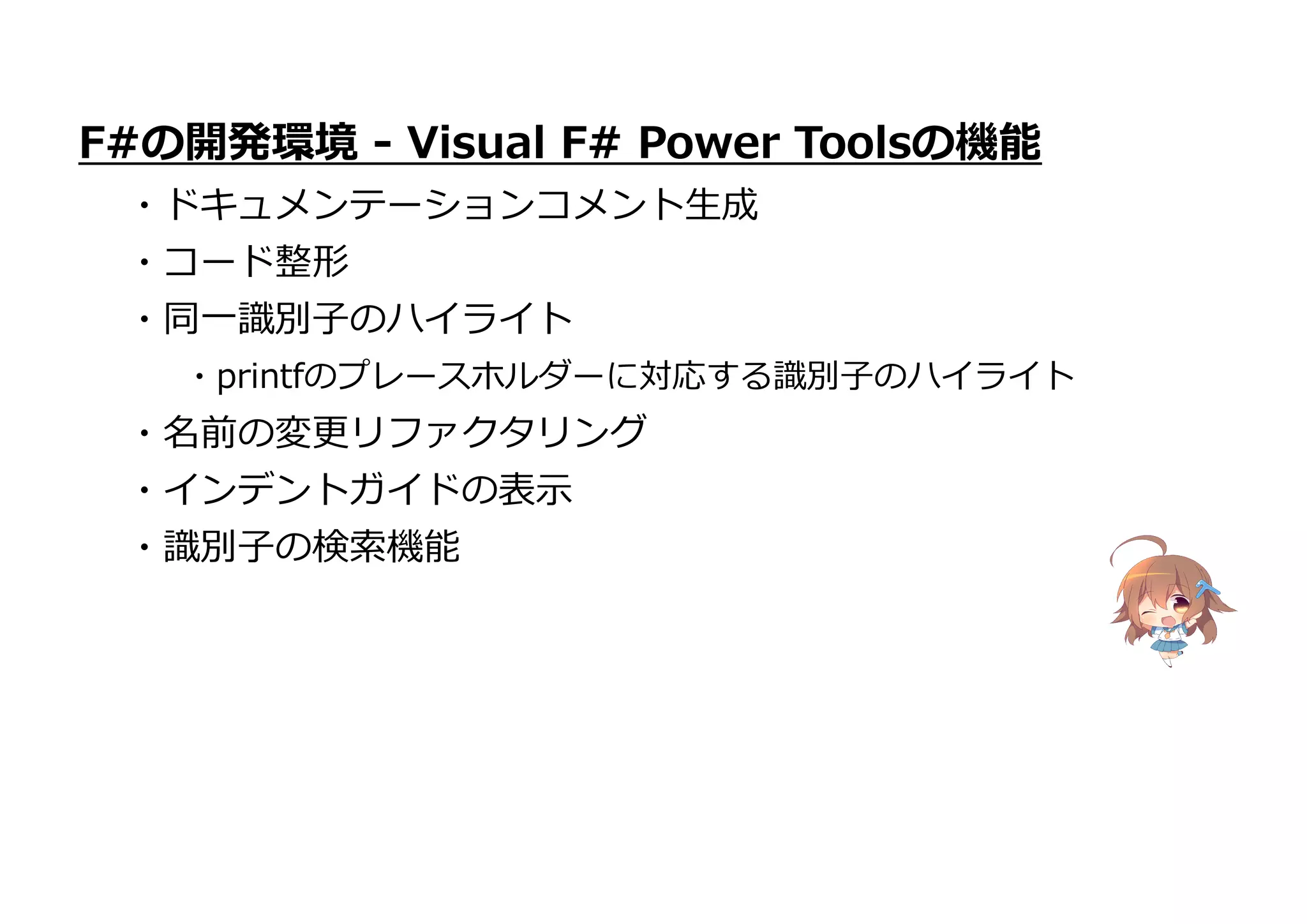 ・名前の変更リファクタリング
・インデントガイドの表示
・識別子の検索機能
F#の開発環境 - Visual F# Power Toolsの機能
・ドキュメンテーションコメント生成
・コード整形
・同一識別子のハイライト
・printfのプレースホルダーに対応する識別子のハイライト
 