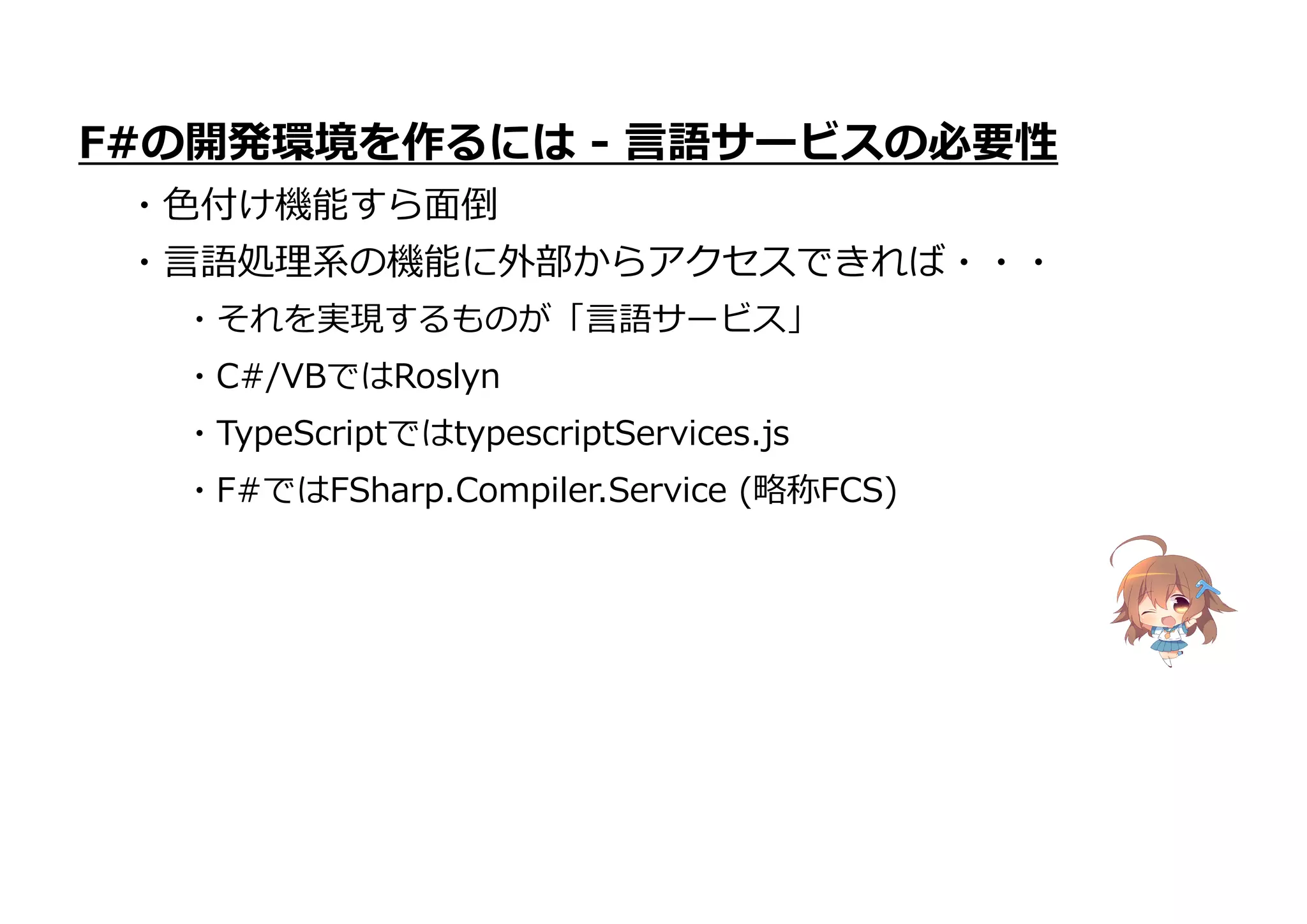 ・TypeScriptではtypescriptServices.js
・F#ではFSharp.Compiler.Service (略称FCS)
F#の開発環境を作るには - 言語サービスの必要性
・色付け機能すら面倒
・言語処理系の機能に外部からアクセスできれば・・・
・それを実現するものが「言語サービス」
・C#/VBではRoslyn
 