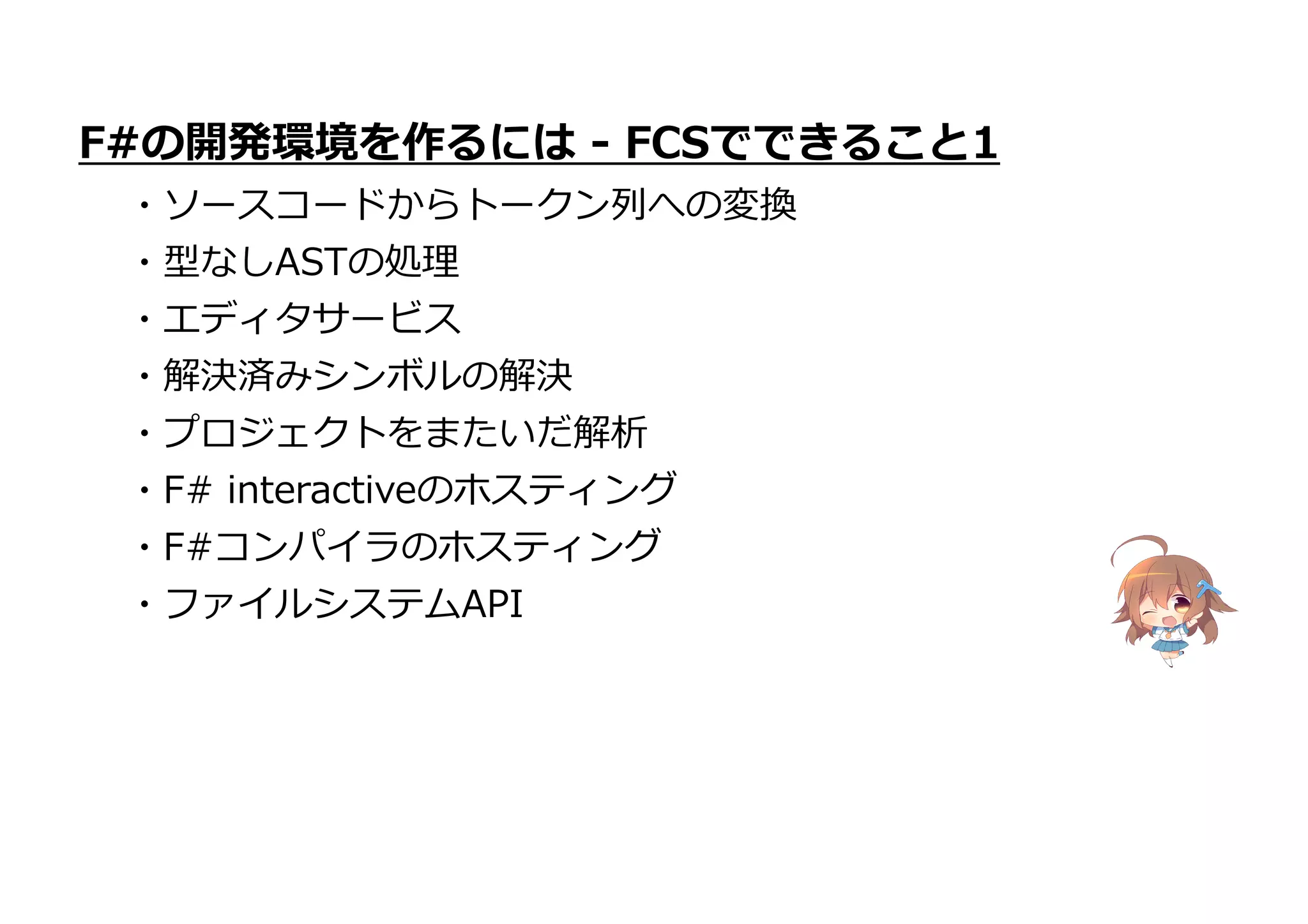 ・プロジェクトをまたいだ解析
・F# interactiveのホスティング
・F#コンパイラのホスティング
・ファイルシステムAPI
F#の開発環境を作るには - FCSでできること1
・ソースコードからトークン列への変換
・型なしASTの処理
・エディタサービス
・解決済みシンボルの解決
 