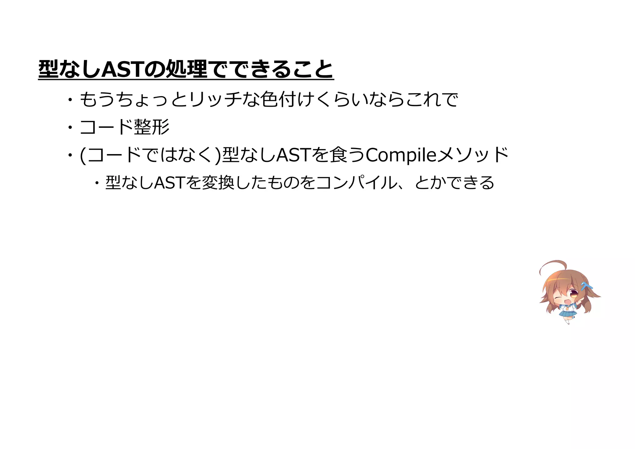 型なしASTの処理でできること
・もうちょっとリッチな色付けくらいならこれで
・コード整形
・(コードではなく)型なしASTを食うCompileメソッド
・型なしASTを変換したものをコンパイル、とかできる
 
