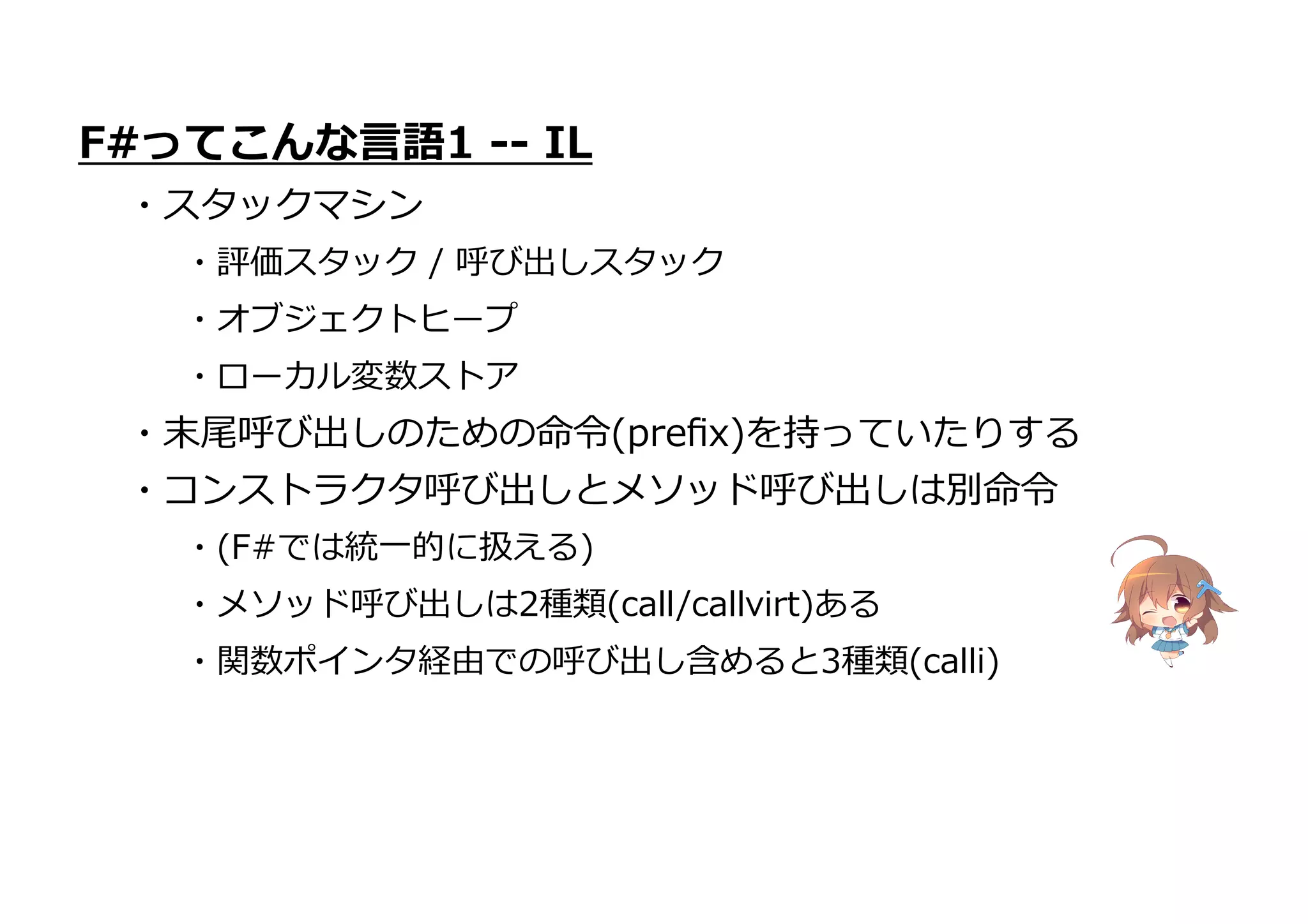 ・末尾呼び出しのための命令(preﬁx)を持っていたりする
・コンストラクタ呼び出しとメソッド呼び出しは別命令
・(F#では統一的に扱える)
・メソッド呼び出しは2種類(call/callvirt)ある
・関数ポインタ経由での呼び出し含めると3種類(calli)
F#ってこんな言語1 -- IL
・スタックマシン
・評価スタック / 呼び出しスタック
・オブジェクトヒープ
・ローカル変数ストア
 