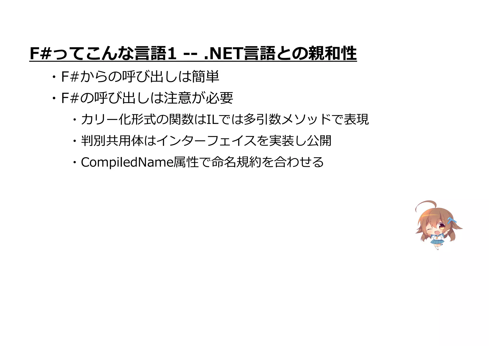 ・CompiledName属性で命名規約を合わせる
F#ってこんな言語1 -- .NET言語との親和性
・F#からの呼び出しは簡単
・F#の呼び出しは注意が必要
・カリー化形式の関数はILでは多引数メソッドで表現
・判別共用体はインターフェイスを実装し公開
 