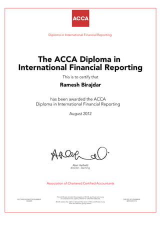 Diploma in International Financial Reporting
The ACCA Diploma in
International Financial Reporting
This is to certify that
Ramesh Birajdar
has been awarded the ACCA
Diploma in International Financial Reporting
August 2012
Alan Hatfield
director - learning
Association of Chartered Certified Accountants
ACCA REGISTRATION NUMBER:
2523045
This certificate remains the property of ACCA and must not in any
circumstances be copied, altered or otherwise defaced.
ACCA retains the right to demand the return of this certificate at any
time and without giving reason.
CERTIFICATE NUMBER:
809723472175
 