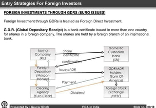 FOREIGN INVESTMENTS THROUGH GDRS (EURO ISSUES)
Foreign Investment through GDRs is treated as Foreign Direct Investment.
G.D.R. (Global Depositary Receipt) is a bank certificate issued in more than one country
for shares in a foreign company. The shares are held by a foreign branch of an international
bank.
Entry Strategies For Foreign Investors
Presented By : Gaurav Singh F.D.I. in India Slide no. 09/18
 
