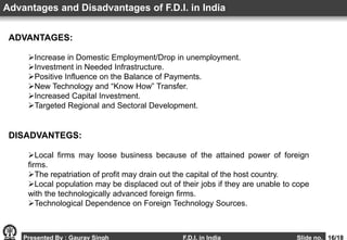 Presented By : Gaurav Singh F.D.I. in India Slide no. 16/18
ADVANTAGES:
Increase in Domestic Employment/Drop in unemployment.
Investment in Needed Infrastructure.
Positive Influence on the Balance of Payments.
New Technology and “Know How” Transfer.
Increased Capital Investment.
Targeted Regional and Sectoral Development.
Advantages and Disadvantages of F.D.I. in India
DISADVANTEGS:
Local firms may loose business because of the attained power of foreign
firms.
The repatriation of profit may drain out the capital of the host country.
Local population may be displaced out of their jobs if they are unable to cope
with the technologically advanced foreign firms.
Technological Dependence on Foreign Technology Sources.
 