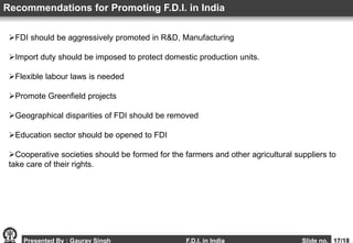 Presented By : Gaurav Singh F.D.I. in India Slide no. 17/18
FDI should be aggressively promoted in R&D, Manufacturing
Import duty should be imposed to protect domestic production units.
Flexible labour laws is needed
Promote Greenfield projects
Geographical disparities of FDI should be removed
Education sector should be opened to FDI
Cooperative societies should be formed for the farmers and other agricultural suppliers to
take care of their rights.
Recommendations for Promoting F.D.I. in India
 