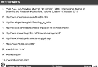 Presented By : Gaurav Singh F.D.I. in India Slide no. 18/18
1. Vyas A.V. , ‘An Analytical Study of FDI in India’, SITS, International Journal of
Scientific and Research Publications, Volume 5, Issue 10, October 2015
2. http://www.sharetipsinfo.com/fdi-retail.html
3. http://en.wikipedia.org/wiki/Retailing_in_India
4. http://toostep.com/debate/what-is-impact-of-fdi-in-indian-market
5. http://www.accountingnotes.net/financial-management/
6. http://www.investopedia.com/terms/g/gdr.asp
7. https://www.rbi.org.in/scripts/
8. www.ibtimes.co.in/
9. www.rbi.org.in/
10.www.makeinindia.com/
REFERENCES
 