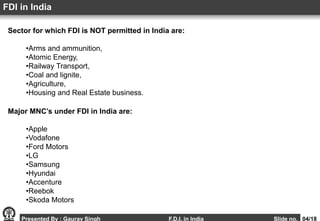 Sector for which FDI is NOT permitted in India are:
•Arms and ammunition,
•Atomic Energy,
•Railway Transport,
•Coal and lignite,
•Agriculture,
•Housing and Real Estate business.
FDI in India
Presented By : Gaurav Singh F.D.I. in India Slide no. 04/18
Major MNC’s under FDI in India are:
•Apple
•Vodafone
•Ford Motors
•LG
•Samsung
•Hyundai
•Accenture
•Reebok
•Skoda Motors
 