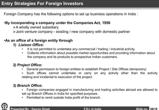 Foreign Company has the following options to set up business operations in India :
•By incorporating a company under the Companies Act, 1956
A wholly owned subsidiary
Joint venture company - existing / new company with domestic partner
•As an office of a foreign entity through
1) Liaison Office:
• It is not permitted to undertake any commercial / trading / industrial activity.
• Collects information about possible market opportunities and providing information about
the company and its products to prospective Indian customers.
2) Project Office:
• General permission to foreign entities to establish Project / Site Offices (temporary)
• Such offices cannot undertake or carry on any activity other than the activity
relating and incidental to execution of the project.
3) Branch Office:
• Foreign companies engaged in manufacturing and trading activities abroad are allowed to
set up Branch Offices in India for specified purposes.
• Permitted to remit outside India profit of the branch.
Entry Strategies For Foreign Investors
Presented By : Gaurav Singh F.D.I. in India Slide no. 08/18
 