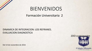 BIENVENIDOS
Formación Universitaria 2
DINAMICA DE INTEGRACION: LOS REFRANES.
EVALUACION DIAGNOSTICA
2DO cuatrimestre
Del 14 de noviembre de 2016
 