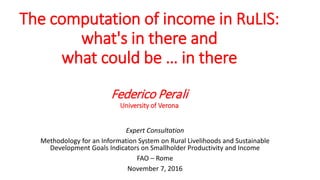 The computation of income in RuLIS:
what's in there and
what could be … in there
Federico Perali
University of Verona
Expert Consultation
Methodology for an Information System on Rural Livelihoods and Sustainable
Development Goals Indicators on Smallholder Productivity and Income
FAO – Rome
November 7, 2016
 