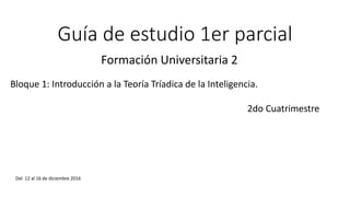 Guía de estudio 1er parcial
Formación Universitaria 2
Bloque 1: Introducción a la Teoría Tríadica de la Inteligencia.
2do Cuatrimestre
Del 12 al 16 de diciembre 2016
 