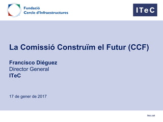 itec.cat
La Comissió Construïm el Futur (CCF)
Francisco Diéguez
Director General
ITeC
17 de gener de 2017
 