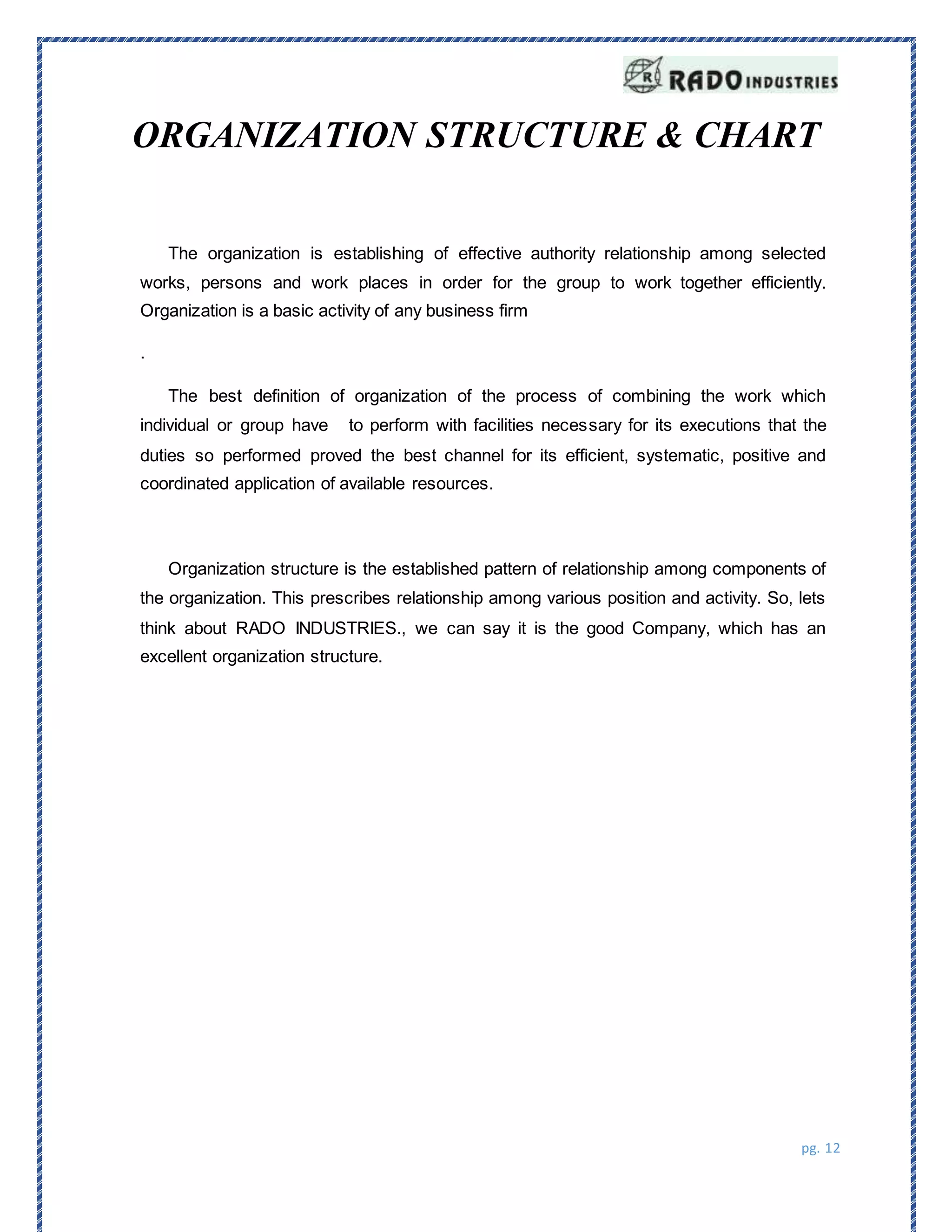 pg. 12
ORGANIZATION STRUCTURE & CHART
The organization is establishing of effective authority relationship among selected
works, persons and work places in order for the group to work together efficiently.
Organization is a basic activity of any business firm
.
The best definition of organization of the process of combining the work which
individual or group have to perform with facilities necessary for its executions that the
duties so performed proved the best channel for its efficient, systematic, positive and
coordinated application of available resources.
Organization structure is the established pattern of relationship among components of
the organization. This prescribes relationship among various position and activity. So, lets
think about RADO INDUSTRIES., we can say it is the good Company, which has an
excellent organization structure.
 