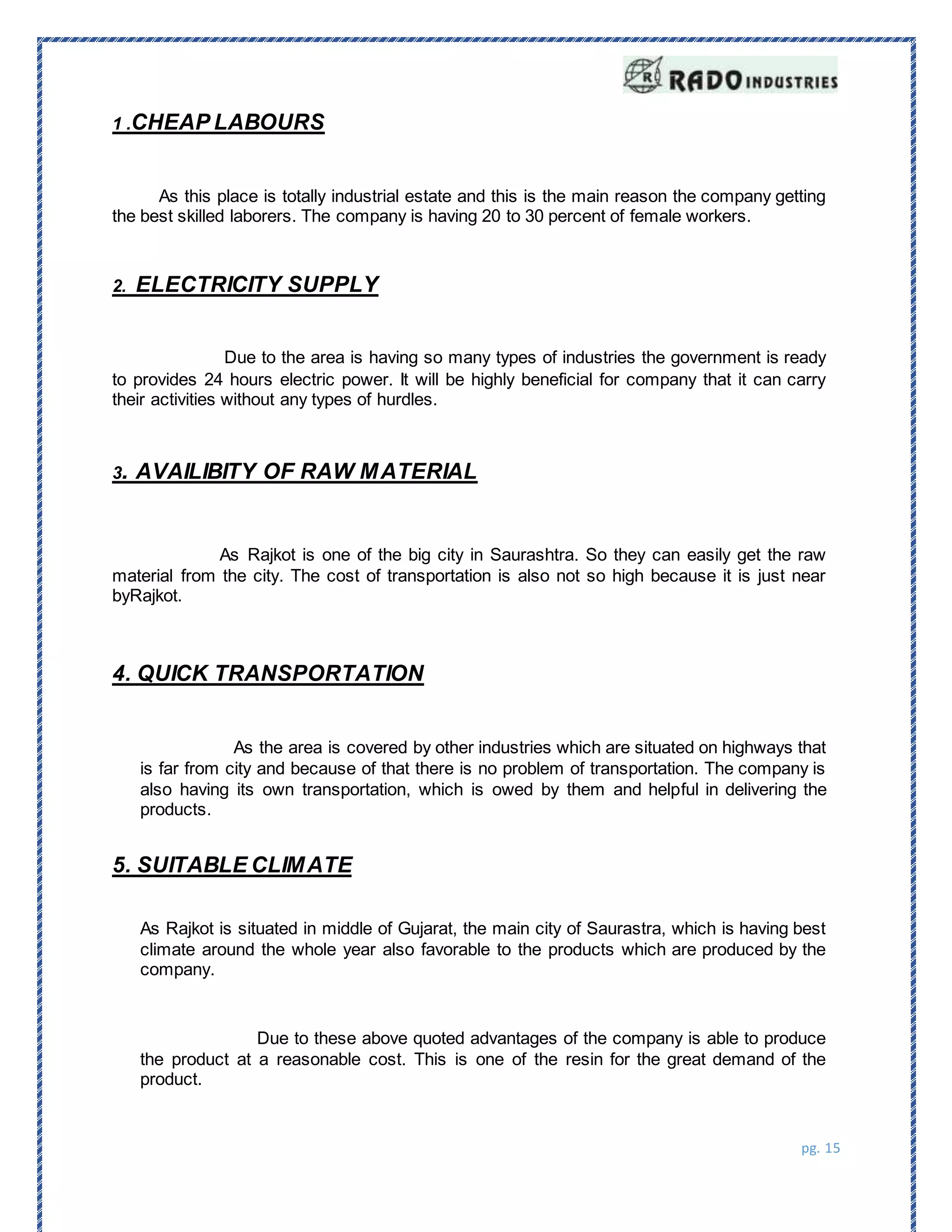 pg. 15
1 .CHEAP LABOURS
As this place is totally industrial estate and this is the main reason the company getting
the best skilled laborers. The company is having 20 to 30 percent of female workers.
2. ELECTRICITY SUPPLY
Due to the area is having so many types of industries the government is ready
to provides 24 hours electric power. It will be highly beneficial for company that it can carry
their activities without any types of hurdles.
3. AVAILIBITY OF RAW MATERIAL
As Rajkot is one of the big city in Saurashtra. So they can easily get the raw
material from the city. The cost of transportation is also not so high because it is just near
byRajkot.
4. QUICK TRANSPORTATION
As the area is covered by other industries which are situated on highways that
is far from city and because of that there is no problem of transportation. The company is
also having its own transportation, which is owed by them and helpful in delivering the
products.
5. SUITABLE CLIMATE
As Rajkot is situated in middle of Gujarat, the main city of Saurastra, which is having best
climate around the whole year also favorable to the products which are produced by the
company.
Due to these above quoted advantages of the company is able to produce
the product at a reasonable cost. This is one of the resin for the great demand of the
product.
 