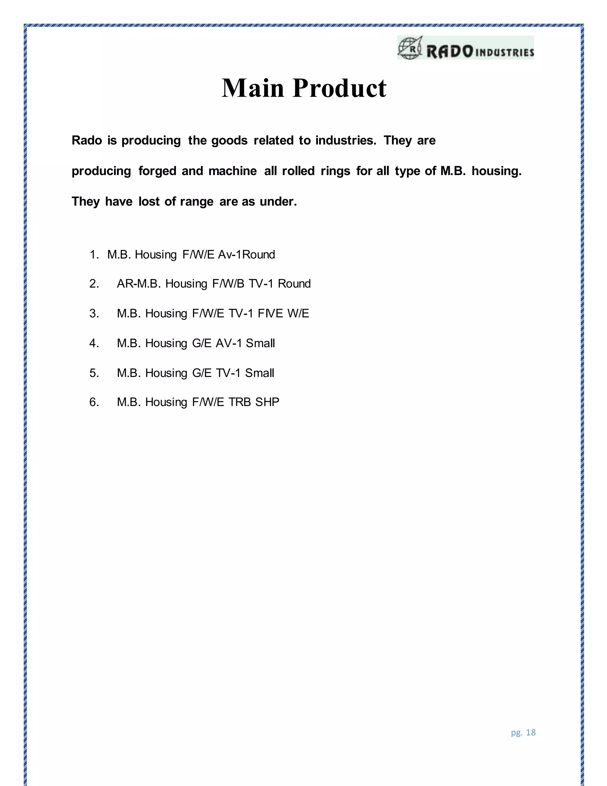 pg. 18
Main Product
Rado is producing the goods related to industries. They are
producing forged and machine all rolled rings for all type of M.B. housing.
They have lost of range are as under.
1. M.B. Housing F/W/E Av-1Round
2. AR-M.B. Housing F/W/B TV-1 Round
3. M.B. Housing F/W/E TV-1 FIVE W/E
4. M.B. Housing G/E AV-1 Small
5. M.B. Housing G/E TV-1 Small
6. M.B. Housing F/W/E TRB SHP
 
