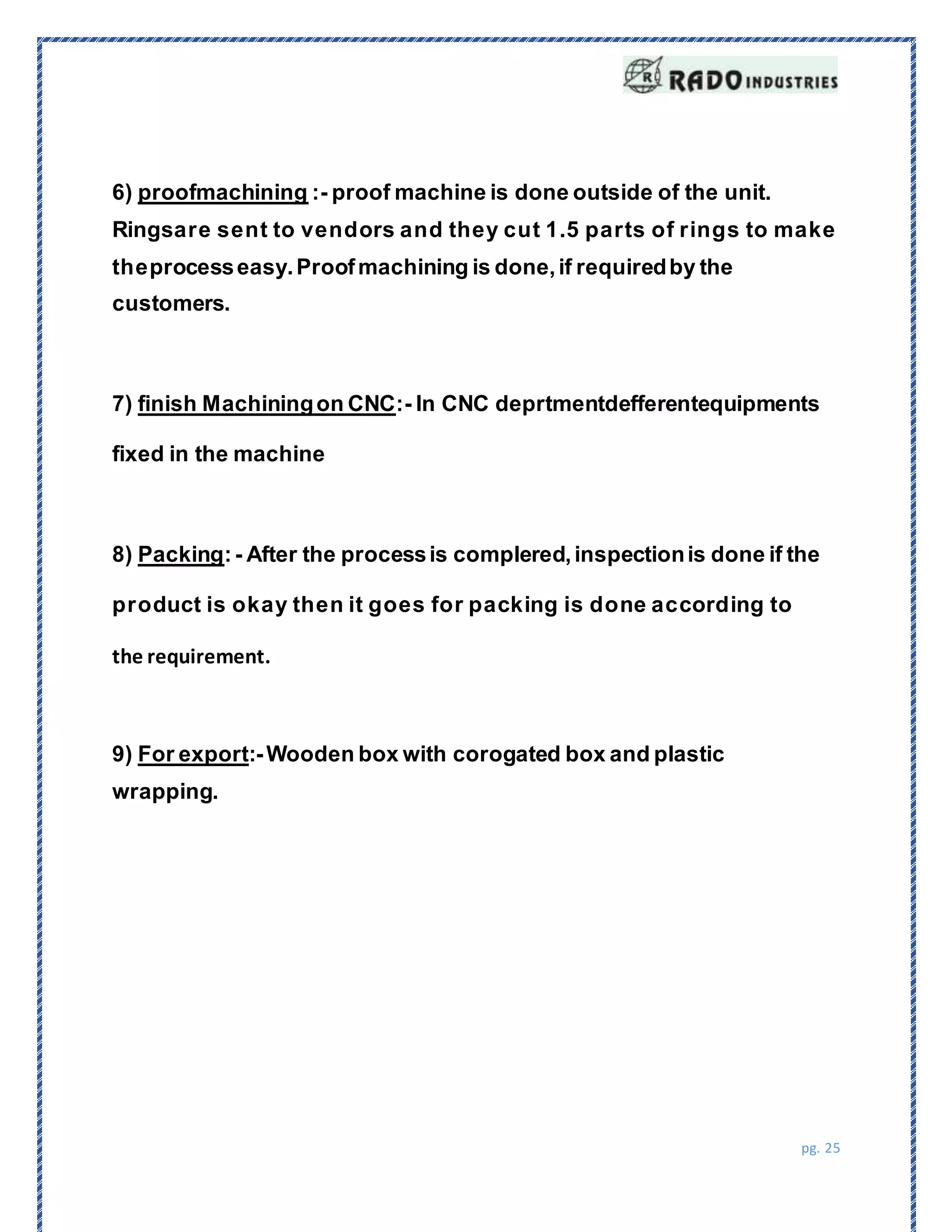 pg. 25
6) proofmachining :- proof machine is done outside of the unit.
Ringsare sent to vendors and they cut 1.5 parts of rings to make
theprocesseasy.Proofmachining is done,if requiredby the
customers.
7) finish Machiningon CNC:- In CNC deprtmentdefferentequipments
fixed in the machine
8) Packing:- After the processis complered,inspectionis done if the
product is okay then it goes for packing is done according to
the requirement.
9) For export:-Wooden box with corogated box and plastic
wrapping.
 