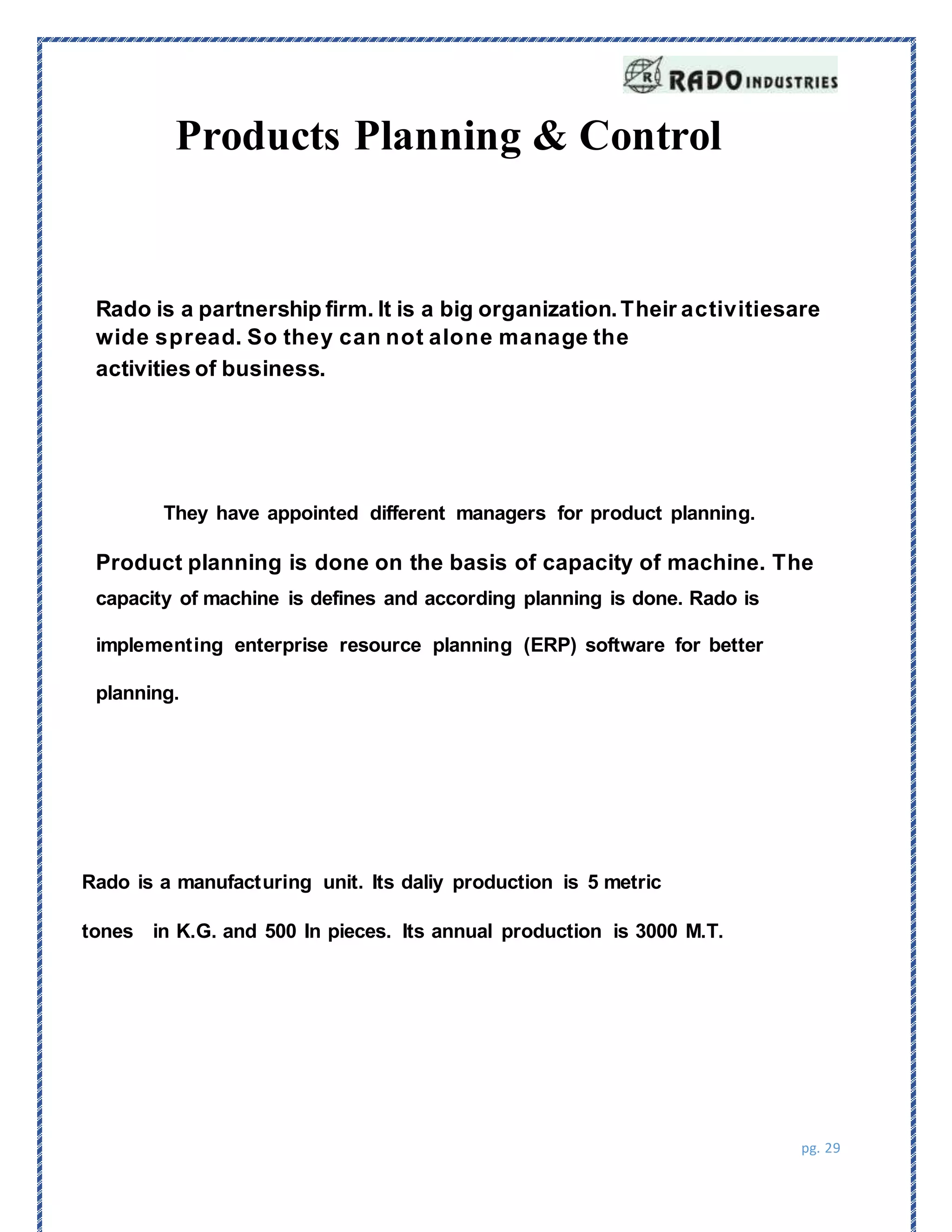 pg. 29
Products Planning & Control
Rado is a partnership firm. It is a big organization.Their activitiesare
wide spread. So they can not alone manage the
activities of business.
They have appointed different managers for product planning.
Product planning is done on the basis of capacity of machine. The
capacity of machine is defines and according planning is done. Rado is
implementing enterprise resource planning (ERP) software for better
planning.
Rado is a manufacturing unit. Its daliy production is 5 metric
tones in K.G. and 500 In pieces. Its annual production is 3000 M.T.
 