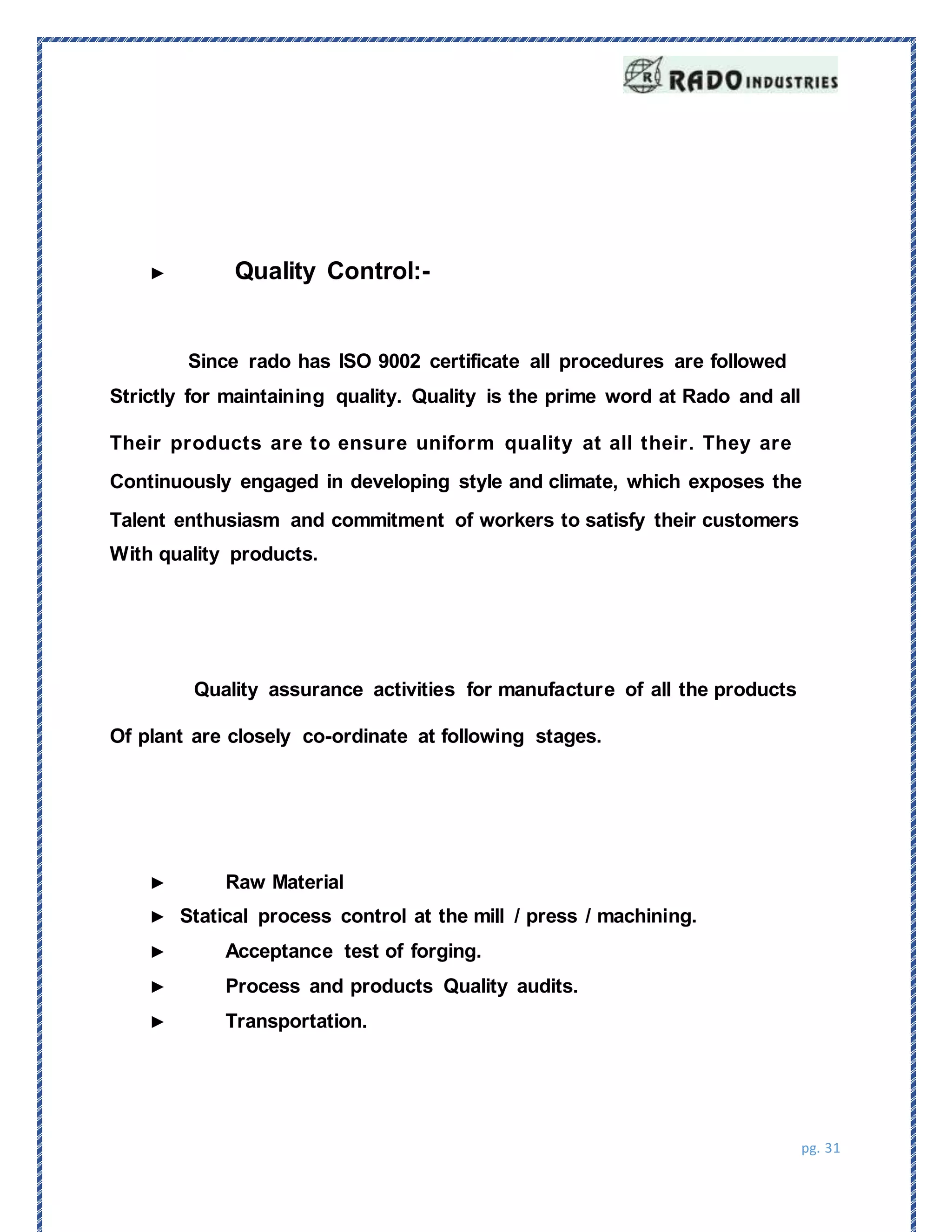pg. 31
Since rado has ISO 9002 certificate all procedures are followed
Strictly for maintaining quality. Quality is the prime word at Rado and all
Their products are to ensure uniform quality at all their. They are
Continuously engaged in developing style and climate, which exposes the
Talent enthusiasm and commitment of workers to satisfy their customers
With quality products.
► Quality Control:-
Quality assurance activities for manufacture of all the products
Of plant are closely co-ordinate at following stages.
► Raw Material
► Statical process control at the mill / press / machining.
► Acceptance test of forging.
► Process and products Quality audits.
► Transportation.
 
