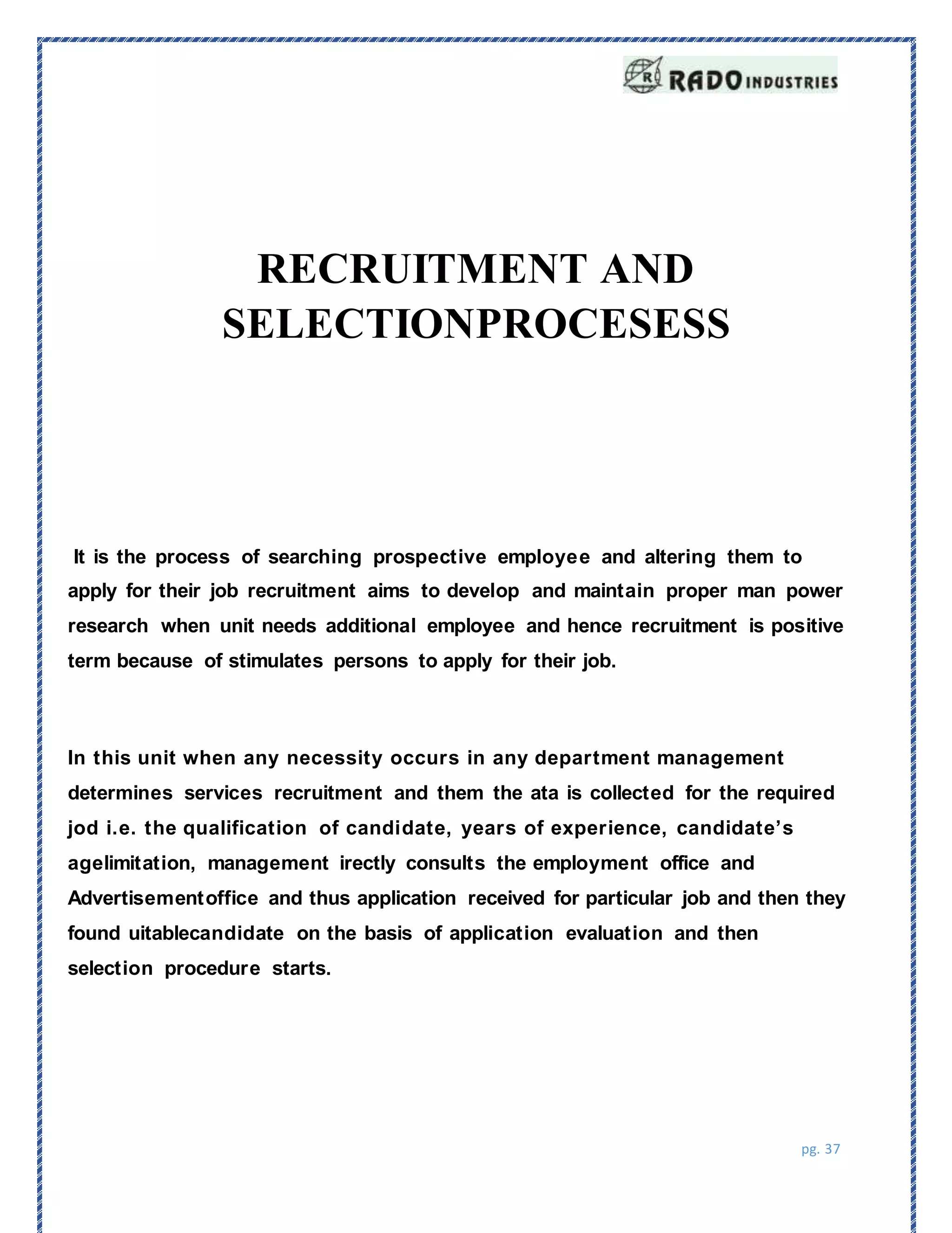 pg. 37
It is the process of searching prospective employee and altering them to
apply for their job recruitment aims to develop and maintain proper man power
research when unit needs additional employee and hence recruitment is positive
term because of stimulates persons to apply for their job.
RECRUITMENT AND
SELECTIONPROCESESS
In this unit when any necessity occurs in any department management
determines services recruitment and them the ata is collected for the required
jod i.e. the qualification of candidate, years of experience, candidate’s
agelimitation, management irectly consults the employment office and
Advertisementoffice and thus application received for particular job and then they
found uitablecandidate on the basis of application evaluation and then
selection procedure starts.
 