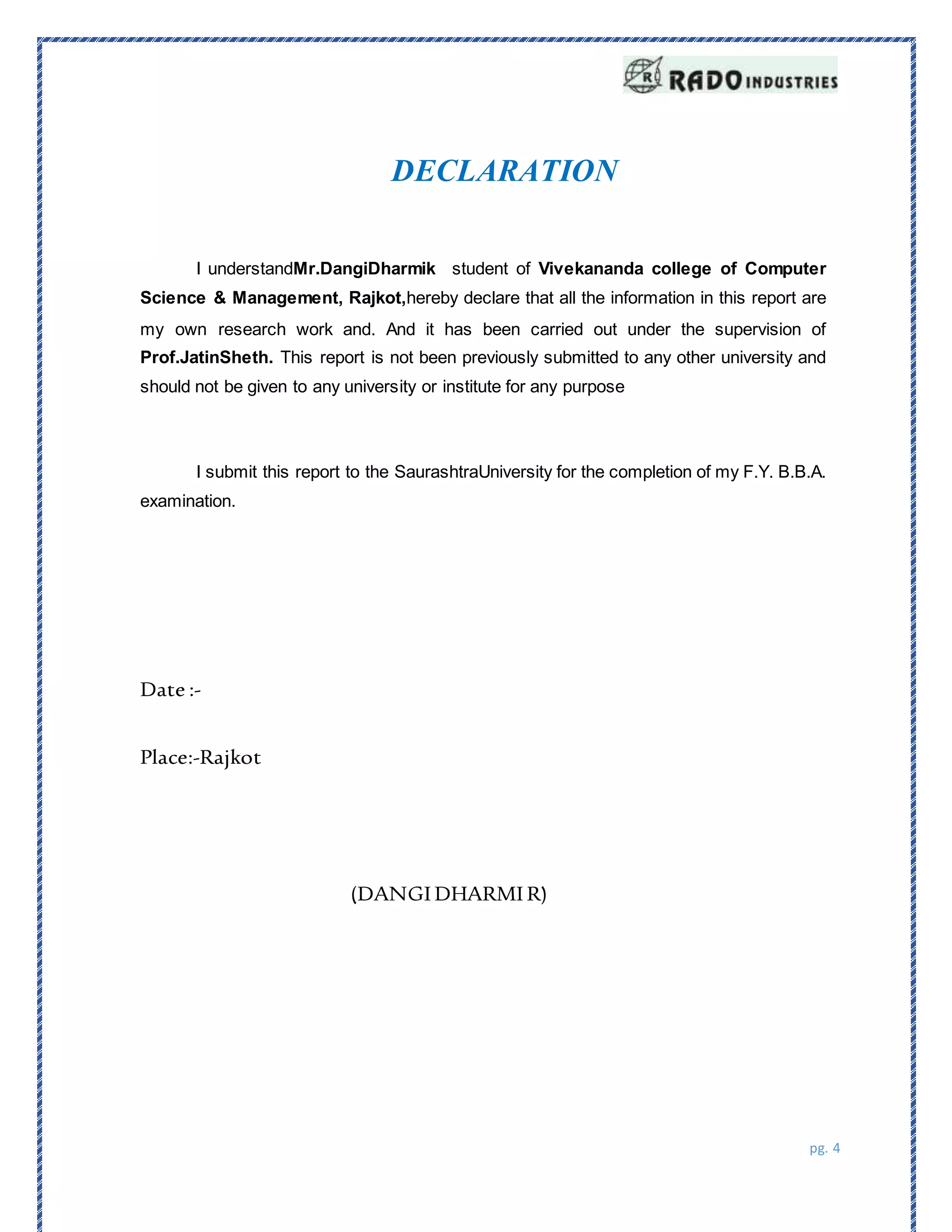 pg. 4
DECLARATION
I understandMr.DangiDharmik student of Vivekananda college of Computer
Science & Management, Rajkot,hereby declare that all the information in this report are
my own research work and. And it has been carried out under the supervision of
Prof.JatinSheth. This report is not been previously submitted to any other university and
should not be given to any university or institute for any purpose
I submit this report to the SaurashtraUniversity for the completion of my F.Y. B.B.A.
examination.
Date :-
Place:-Rajkot
(DANGI DHARMI R)
 
