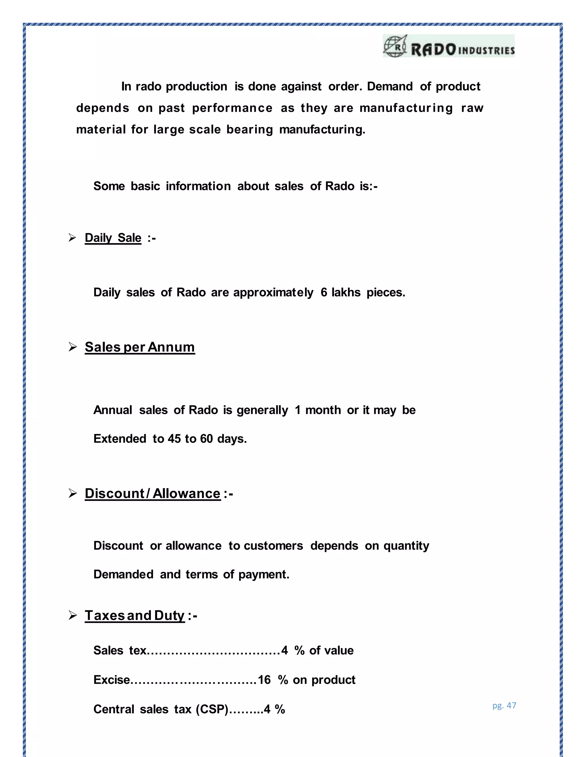 pg. 47
Some basic information about sales of Rado is:-
Sales
In rado production is done against order. Demand of product
depends on past performance as they are manufacturing raw
material for large scale bearing manufacturing.
Sales tex……………………………4 % of value
Excise………………………….16 % on product
Central sales tax (CSP)……...4 %
 Daily Sale :-
Daily sales of Rado are approximately 6 lakhs pieces.
 Sales per Annum
Annual sales of Rado is generally 1 month or it may be
Extended to 45 to 60 days.
 Discount/ Allowance :-
Discount or allowance to customers depends on quantity
Demanded and terms of payment.
 Taxesand Duty :-
 