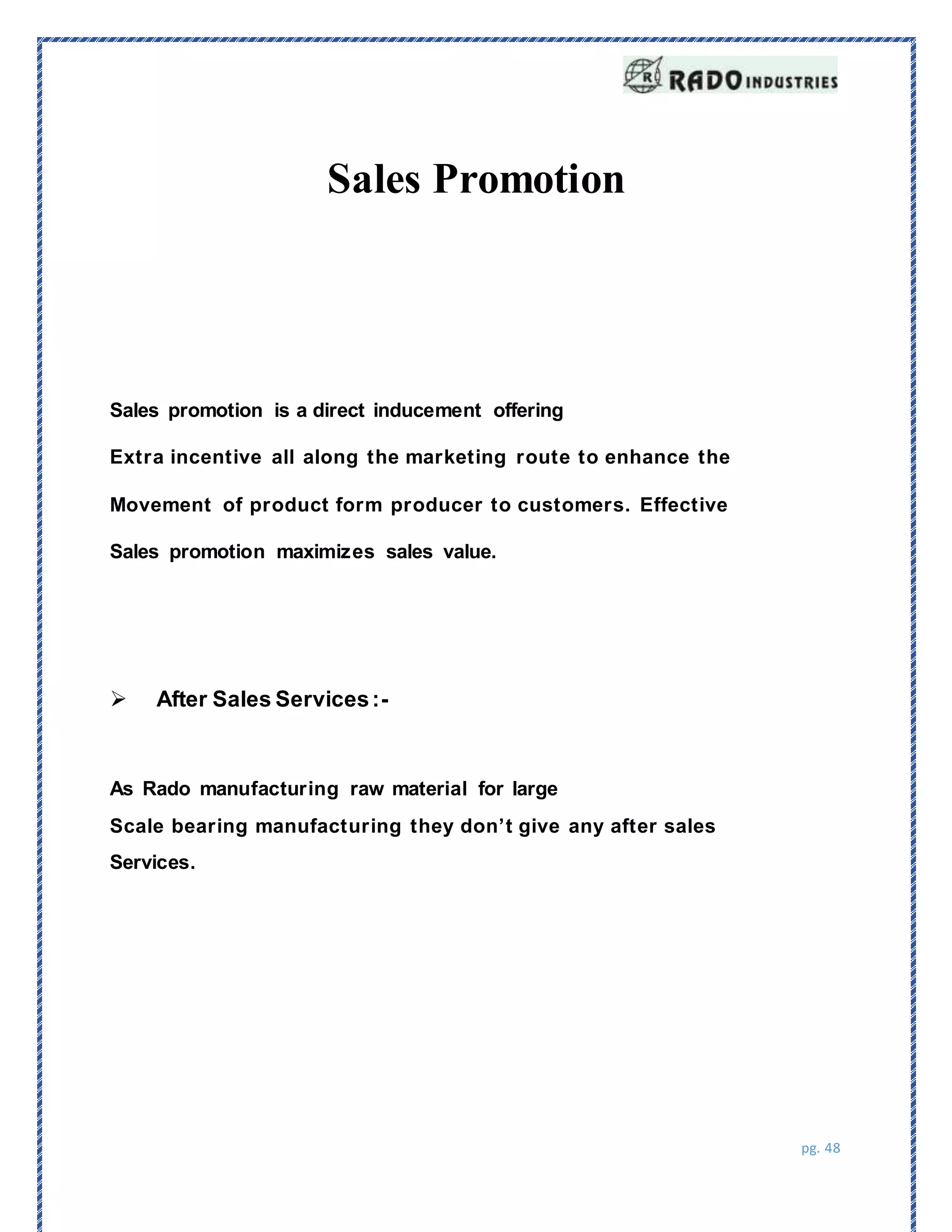 pg. 48
Sales Promotion
Sales promotion is a direct inducement offering
Extra incentive all along the marketing route to enhance the
Movement of product form producer to customers. Effective
Sales promotion maximizes sales value.
velue. It generates slaes that would not otherwise be achieve.
 After Sales Services:-
As Rado manufacturing raw material for large
Scale bearing manufacturing they don’t give any after sales
Services.
 