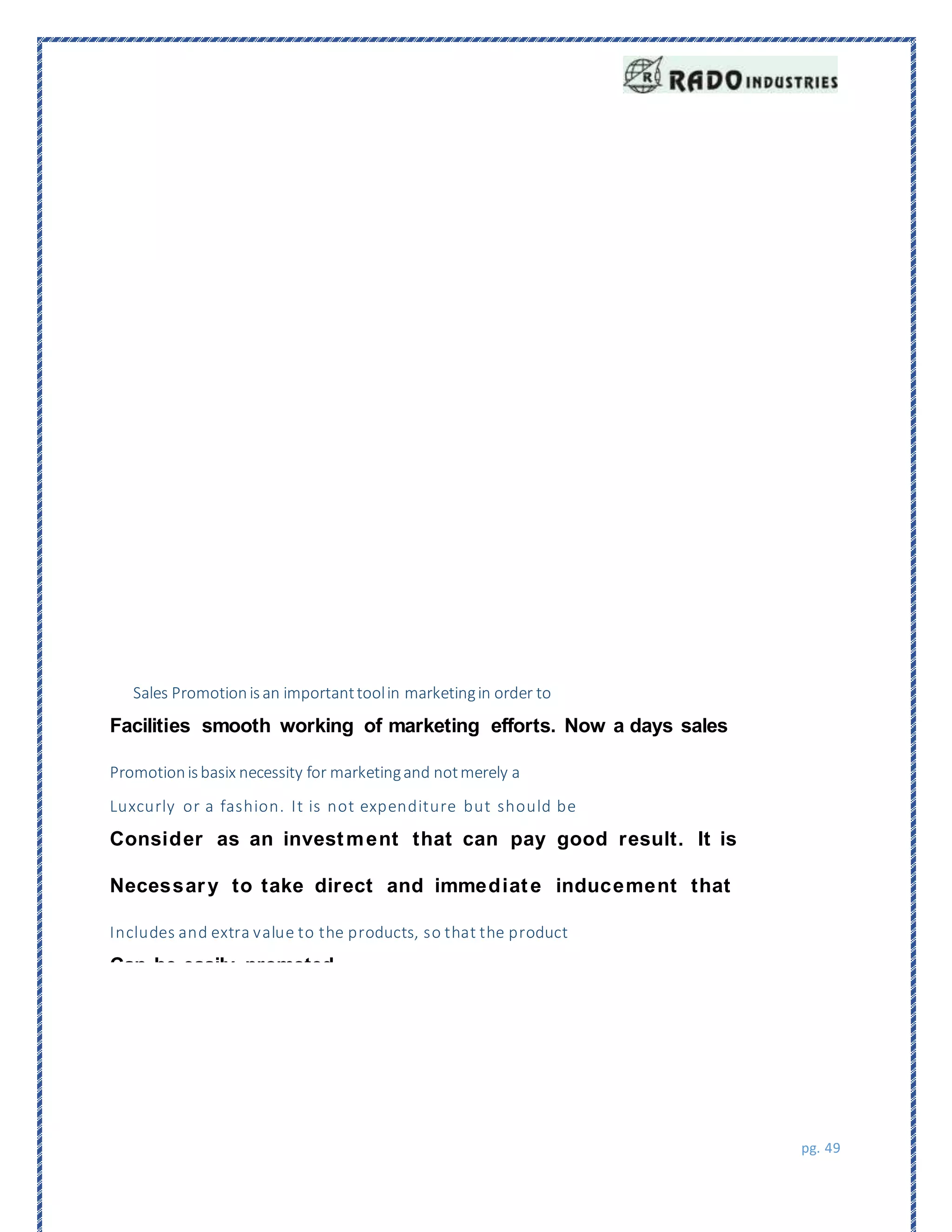 pg. 49
Sales Promotionisan importanttoolin marketingin order to
Facilities smooth working of marketing efforts. Now a days sales
Promotionisbasix necessity for marketingand notmerely a
Luxcurly or a fashion. It is not expenditure but should be
Consider as an investment that can pay good result. It is
Necessary to take direct and immediate inducement that
Includes and extra value to the products, so that the product
Can be easily promoted.
 