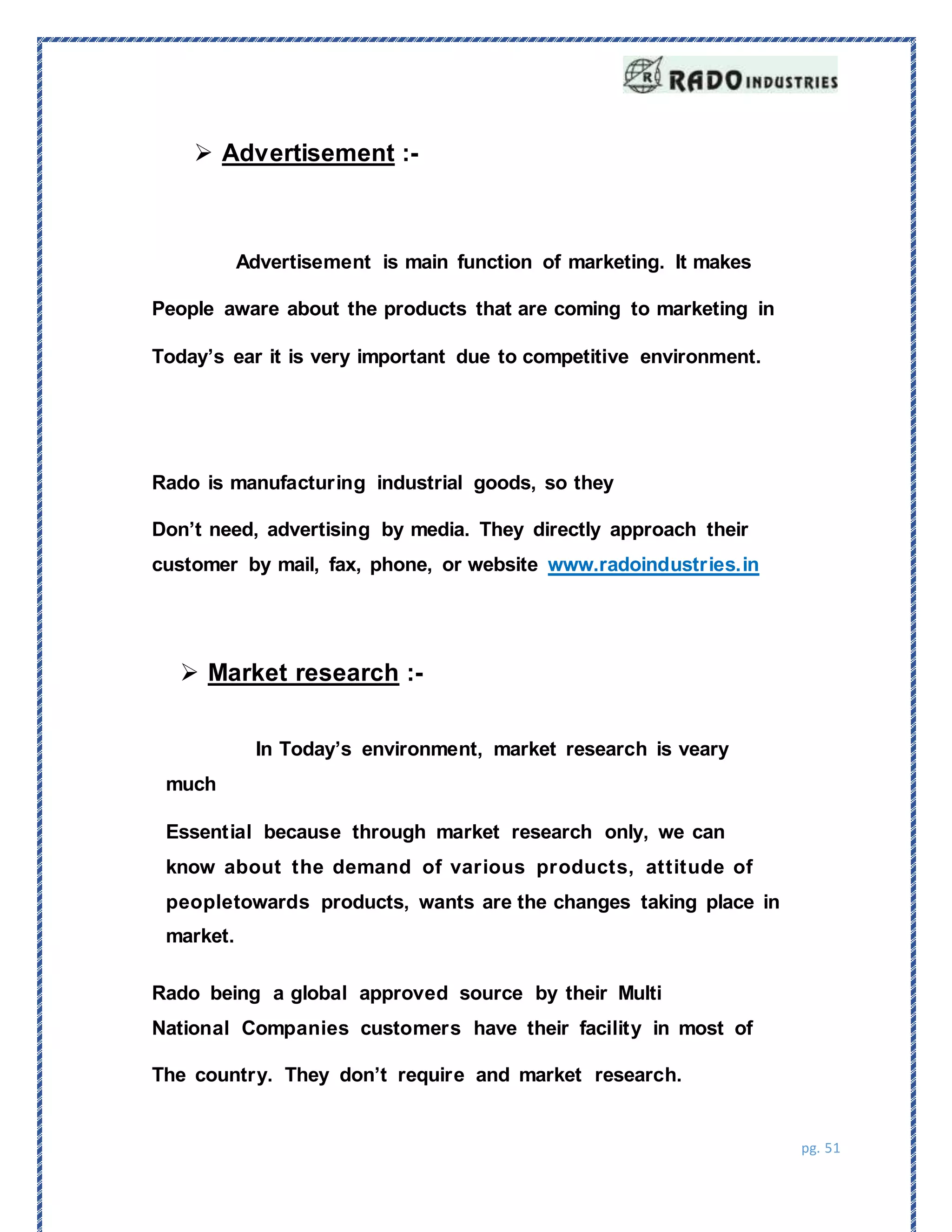 pg. 51
Rado being a global approved source by their Multi
National Companies customers have their facility in most of
The country. They don’t require and market research.
 Advertisement :-
Advertisement is main function of marketing. It makes
People aware about the products that are coming to marketing in
Today’s ear it is very important due to competitive environment.
Rado is manufacturing industrial goods, so they
Don’t need, advertising by media. They directly approach their
customer by mail, fax, phone, or website www.radoindustries.in
 Market research :-
In Today’s environment, market research is veary
much
Essential because through market research only, we can
know about the demand of various products, attitude of
peopletowards products, wants are the changes taking place in
market.
 