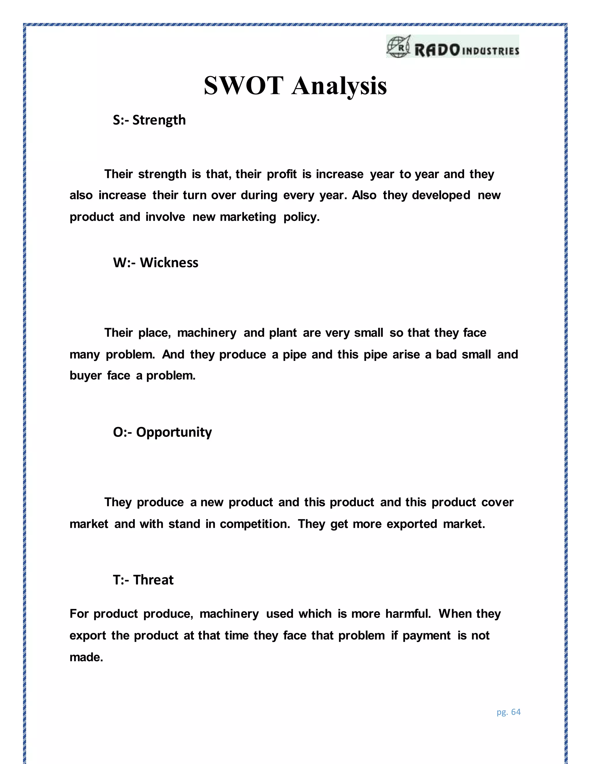 pg. 64
SWOT Analysis
S:- Strength
Their strength is that, their profit is increase year to year and they
also increase their turn over during every year. Also they developed new
product and involve new marketing policy.
W:- Wickness
Their place, machinery and plant are very small so that they face
many problem. And they produce a pipe and this pipe arise a bad small and
buyer face a problem.
O:- Opportunity
They produce a new product and this product and this product cover
market and with stand in competition. They get more exported market.
T:- Threat
For product produce, machinery used which is more harmful. When they
export the product at that time they face that problem if payment is not
made.
 