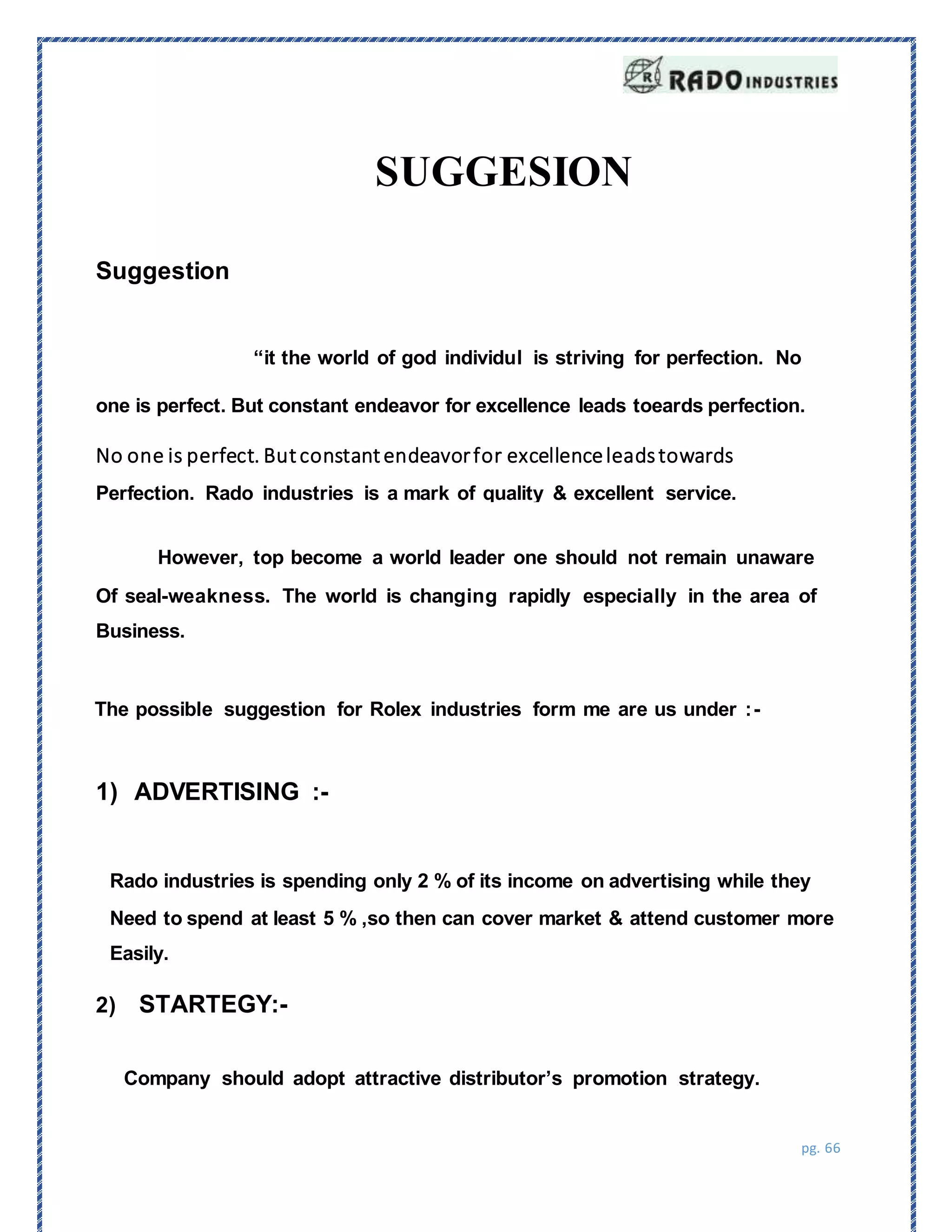 pg. 66
Suggestion
“it the world of god individul is striving for perfection. No
one is perfect. But constant endeavor for excellence leads toeards perfection.
No one is perfect. Butconstantendeavorfor excellenceleadstowards
Perfection. Rado industries is a mark of quality & excellent service.
However, top become a world leader one should not remain unaware
Of seal-weakness. The world is changing rapidly especially in the area of
Business.
The possible suggestion for Rolex industries form me are us under :-
1) ADVERTISING :-
2) STARTEGY:-
Company should adopt attractive distributor’s promotion strategy.
SUGGESION
Rado industries is spending only 2 % of its income on advertising while they
Need to spend at least 5 % ,so then can cover market & attend customer more
Easily.
 