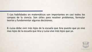 7.-Las habilidades en matemáticas son importantes en casi todos los
campos de la ciencia. Son útiles para resolver problemas, formular
teorías y fundamentar algunas decisiones.
8.-Luisa debe vivir más lejos de la escuela que Ana puesto que yo vivo
mas lejos de la escuela que Ana y Luisa vive más lejos que yo.
 