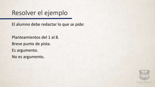 Resolver el ejemplo
El alumno debe redactar lo que se pide:
Planteamientos del 1 al 8.
Breve punto de pista.
Es argumento.
No es argumento.
 