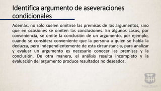 Identifica argumento de aseveraciones
condicionales
Además, no sólo suelen omitirse las premisas de los argumentos, sino
que en ocasiones se omiten las conclusiones. En algunos casos, por
conveniencia, se omite la conclusión de un argumento, por ejemplo,
cuando se considera conveniente que la persona a quien se habla la
deduzca, pero independientemente de esta circunstancia, para analizar
y evaluar un argumento es necesario conocer las premisas y la
conclusión. De otra manera, el análisis resulta incompleto y la
evaluación del argumento produce resultados no deseados.
 