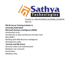 MS-BI Course Training Institute in
ameerpet,Hyderabad
Microsoft Business Intelligence (MSBI)
Introduction to BI
Introduction to data warehouse and data mart
Why MSBI ?
Working with BIDS-Business Intelligence
development audio
Security and SQL Server
Security modes and authentication
Database user accounts
Permissions
Database roles
Contact Us: 040-65538958, 65538968, 65538978
Mail Us:
 